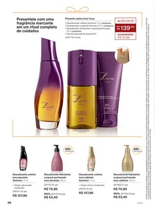 Presenteie com uma
fragrância marcante
em um ritual completo
de cuidados
Presente natura luna força
1 Desodorante colônia feminino 75 ml exclusivo
1 Desodorante corporal feminino 100 ml exclusivo
1 Desodorante hidratante corporal perfumado
80 ml exclusivo
1 Sacola especial de presente P
(134773) 14 pts
deR$231,70
139
,90
economize
R$ 91,80
Desodorante colônia
luna absoluta
feminino 75 ml
• Chipre adocicado
moderado.
(56417) 16 pts
R$ 157,90
Desodorante colônia
luna radiante
feminino1
75 ml
• Chipre cítrico moderado.
(2550) 16 pts
R$ 157,90
Desodorante hidratante
corporal perfumado
luna radiante 300 ml
(97169) 07 pts
R$ 75,90
REFIL (97170) 05 pts
R$ 53,40
Desodorante hidratante
corporal perfumado
luna absoluta 300 ml
(97171) 07 pts
R$ 75,90
REFIL (97172) 05 pts
R$ 53,40
Confira
as
datas
de
validade
e
a
disponibilidade
das
promoções
com
seu(sua)
Consultor(a)
de
Beleza.
Promoções
válidas
para
o
Brasil
(exceto
as
Gerências
de
Vendas
Cajueiro
e
Mandacaru)
durante
o
ciclo
18/2023
ou
enquanto
durarem
os
estoques.
1.
Produto
desenvolvido
com
base
no
conhecimento
tradicional
da
Associação
das
Erveiras
e
dos
Erveiros
do
Ver-o-Peso
e
da
APOBV.
2.
Produto
desenvolvido
com
base
no
conhecimento
tradicional
da
Associação
das
Erveiras
e
dos
Erveiros
do
Ver-o-Peso.
66 V1V2V4
PE_EN_Ciclo18-23_V1V2V4.indd 66
PE_EN_Ciclo18-23_V1V2V4.indd 66 25/08/23 18:57
25/08/23 18:57
PDF/X-4 ISO
arizona.flow
148837_EN_Ciclo18-23_V1V2V4_P066.pdf - 183.0 x 250.0 mm - pag. 66
BLACK YELLOW MAGENTA CYAN
Agencia: | Cliente:
Processado por arizona.flow em Fri Aug 25 18:59:41 2023
 