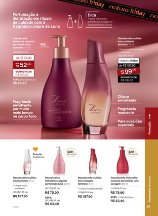 Desodorante colônia
luna coragem
feminino 75 ml
• Chipre floral moderado.
(115463) 16 pts
R$ 157,90
Desodorante hidratante
corporal perfumado luna
coragem 300 ml
(115658) 07 pts
R$ 75,90
REFIL (115659) 05 pts
R$ 53,40
conhecimento
tradicional
da
Associação
das
Erveiras
e
dos
Erveiros
do
Ver-o-Peso.
Desodorante
hidratante corporal
perfumado luna 300 ml
(97153) 07 pts
R$ 75,90
REFIL
(97168) 05 pts
R$ 53,40
Desodorante colônia
luna feminino 75 ml
• Chipre frutal
moderado.
(44452) 16 pts
R$ 157,90
Favorito
da Natura
Perfumação e
hidratação em rituais
de cuidado com a
fragrância chipre de Luna
Desodorante colônia
luna confiante
feminino2
75 ml
• Chipre musk envolvente
e marcante.
(102038) 16 pts
Desodorante
hidratante corporal
perfumado luna
confiante 300 ml
(102039) 07 pts
REFIL (102420) 05 pts
R$ 53,40
deR$75,90
52
,90
economize
R$ 23,00
Fragrância
envolvente
por muito
mais tempo
no corpo todo
Chipre
envolvente
Fragrância
marcante
Para ocasiões
especiais
Dica
A pele hidratada
aumenta a fixação do
Desodorante Colônia.
deR$157
,90
99
,90
economize
R$ 58,00
Perfumaria
feminina
67
67
Perfumaria
feminina
Promoção
V1V2V4
PE_EN_Ciclo18-23_V1V2V4.indd 67
PE_EN_Ciclo18-23_V1V2V4.indd 67 23/08/23 18:33
23/08/23 18:33
PDF/X-4 ISO
arizona.flow
148837_EN_Ciclo18-23_V1V2V4_P067.pdf - 183.0 x 250.0 mm - pag. 67
BLACK YELLOW MAGENTA CYAN
Agencia: | Cliente:
Processado por arizona.flow em Wed Aug 23 18:37:13 2023
 