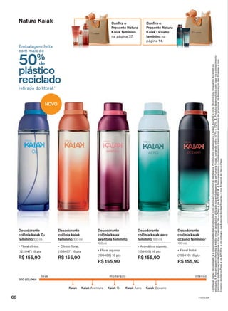 Confira
as
datas
de
validade
e
a
disponibilidade
das
promoções
com
seu(sua)
Consultor(a)
de
Beleza.
Promoções
válidas
para
o
Brasil
durante
o
ciclo
18/2023
ou
enquanto
durarem
os
estoques.
1.
Porcentagem
referente
à
média
anual
de
plástico
utilizado
nas
embalagens
da
perfumaria
Kaiak,
variando
entre
50%
e
70%.
2.
Produto
desenvolvido
com
base
no
conhecimento
tradicional
da
Associação
das
Erveiras
e
dos
Erveiros
do
Ver-o-Peso
e
da
APOBV.
3.
A
Natura
acessou
o
conhecimento
tradicional
associado
da
priprioca,
da
Associação
das
Erveiras
e
dos
Erveiros
do
Ver-o-Peso
e
da
APOBV;
e
do
cumaru,
da
Associação
das
Erveiras
e
dos
Erveiros
do
Ver-o-Peso.
Natura Kaiak
DEO COLÔNIA
leve intenso
moderado
Kaiak Oceano
Kaiak Kaiak Aventura Kaiak Aero
Kaiak O2
Confira o
Presente Natura
Kaiak Oceano
feminino na
página 14.
Confira o
Presente Natura
Kaiak feminino
na página 37.
50%
de
plástico
reciclado
Embalagem feita
com mais de
retirado do litoral.1
Desodorante
colônia kaiak
aventura feminino
100 ml
• Floral aquoso.
(108408) 16 pts
R$ 155,90
Desodorante
colônia kaiak
oceano feminino2
100 ml
• Floral frutal.
(108410) 16 pts
R$ 155,90
Desodorante
colônia kaiak aero
feminino 100 ml
• Aromático aquoso.
(108409) 16 pts
R$ 155,90
Desodorante
colônia kaiak
feminino 100 ml
• Cítrico floral.
(108407) 16 pts
R$ 155,90
Desodorante
colônia kaiak 02
feminino 100 ml
• Floral cítrico.
(125947) 16 pts
R$ 155,90
NOVO
68 V1V2V3V4
PE_EN_Ciclo18-23_V1V2V3V4.indd 68
PE_EN_Ciclo18-23_V1V2V3V4.indd 68 25/08/23 19:43
25/08/23 19:43
PDF/X-4 ISO
arizona.flow
148837_EN_Ciclo18-23_V1V2V3V4_P068.pdf - 183.0 x 250.0 mm - pag. 68
BLACK YELLOW MAGENTA CYAN
Agencia: | Cliente:
Processado por arizona.flow em Fri Aug 25 22:48:06 2023
 