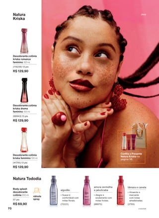 Confir
alidade
e
a
disponibilidade
das
promoções
com
seu(sua)
Consultor(a)
de
Beleza.
Natura Tododia
Body splash
desodorante
colônia 200 ml
07 pts
R$ 69,90
válvula
spray
tâmara e canela
• Atraente e
marcante
com notas
amadeiradas.
(2795)
amora vermelha
e jabuticaba
• Alegre e
exuberante com
notas frutais.
(88075)
algodão
• Suave e
confortável com
notas florais.
(72221)
Natura
Kriska
Desodorante colônia
kriska romance
feminino 100 ml
(119239) 13 pts
R$ 129,90
Desodorante colônia
kriska feminino 100 ml
(41795) 13 pts
R$ 129,90
Desodorante colônia
kriska drama
feminino 100 ml
(68943) 13 pts
R$ 129,90
Jess
Confira o Presente
Natura Kriska na
página 38.
70 V1V2V3V4
PE_EN_Ciclo18-23_V1V2V3V4.indd 70
PE_EN_Ciclo18-23_V1V2V3V4.indd 70 25/08/23 19:45
25/08/23 19:45
PDF/X-4 ISO
arizona.flow
148837_EN_Ciclo18-23_V1V2V3V4_P070.pdf - 183.0 x 250.0 mm - pag. 70
BLACK YELLOW MAGENTA CYAN
Agencia: | Cliente:
Processado por arizona.flow em Fri Aug 25 22:55:06 2023
 
