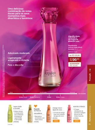 Confira
as
datas
de
validade
e
a
disponibilidade
das
promoções
com
seu(sua)
Consultor(a)
de
Beleza.
Promoções
válidas
para
o
Brasil
durante
o
ciclo
18/2023
ou
enquanto
durarem
os
estoques.
acerola e hibisco
• O toque
refrescante da
acerola e a alegria
de um mix de
frutas tropicais.
(117800)
manga rosa e
água de coco
• O frutal da manga
rosa com a leveza
da água de coco.
(91204)
NOVO
NOVO
macadâmia
• Marcante e
envolvente com
toque cítrico.
(72195)
capim limão
e hortelã
• Notas cítricas
e revigorantes
que combinam
a energia do
capim-limão
e da hortelã.
(109160)
Uma deliciosa
combinação de notas
doces para os seus
momentos mais
divertidos e femininos
DEO COLÔNIA
intenso
leve moderado
Kriska Shock Kriska Romance Kriska Drama
Kriska
Algodão-doce,
caramelo e
um toque de
pimenta-rosa.
Desodorante
colônia kriska shock
feminino 100 ml
(68944) 13 pts
deR$129,90
96
,90
economize
R$ 33,00
Adocicado moderado
Para o dia a dia
Ligeiramente
exagerado e viciante
Favorito
da Natura
Perfumaria
feminina
71
71
Perfumaria
feminina
Promoção
V1V2V3V4
PE_EN_Ciclo18-23_V1V2V3V4.indd 71
PE_EN_Ciclo18-23_V1V2V3V4.indd 71 25/08/23 19:45
25/08/23 19:45
PDF/X-4 ISO
arizona.flow
148837_EN_Ciclo18-23_V1V2V3V4_P071.pdf - 183.0 x 250.0 mm - pag. 71
BLACK YELLOW MAGENTA CYAN
Agencia: | Cliente:
Processado por arizona.flow em Fri Aug 25 22:55:05 2023
 