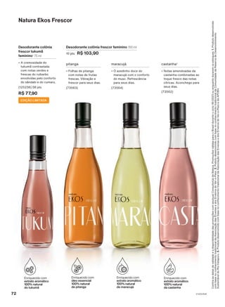 Confira
as
datas
de
validade
e
a
disponibilidade
das
promoções
com
seu(sua)
Consultor(a)
de
Beleza.
Promoções
válidas
para
o
Brasil
durante
o
ciclo
18/2023
ou
enquanto
durarem
os
estoques.
1.
Produto
desenvolvido
com
base
no
conhecimento
tradicional
da
Associação
das
Erveiras
e
dos
Erveiros
do
Ver-o-Peso.
2.
Poduto
desenvolvido
com
base
no
conhecimento
tradicional
da
Comunidade
da
Reserva
de
Desenvolvimento
Sustentável
do
Rio
Iratapuru.
3.
Produto
desenvolvido
com
base
no
conhecimento
tradicional
da
Associação
das
Erveiras
e
dos
Erveiros
do
Ver-o-Peso
e
da
APOBV.
Desodorante colônia frescor feminino 150 ml
10 pts R$ 103,90
Natura Ekos Frescor
castanha2
• Notas amendoadas da
castanha combinadas ao
toque fresco das notas
cítricas. Aconchego para
seus dias.
(73562)
maracujá
• O azedinho doce do
maracujá com o conforto
do musc. Refrescância
para seus dias.
(73564)
pitanga
• Folhas de pitanga
com notas de frutas
frescas. Vibração e
frescor para seus dias.
(73563)
Desodorante colônia
frescor tukumã
feminino1
75 ml
• A cremosidade do
tukumã contrastada
com notas verdes e
frescas do ruibarbo
envolvidas pelo conforto
do sândalo e do cumaru.
(125236) 08 pts
R$ 77,90
EDIÇÃO LIMITADA
72 V1V2V3V4
PE_EN_Ciclo18-23_V1V2V3V4.indd 72
PE_EN_Ciclo18-23_V1V2V3V4.indd 72 25/08/23 19:47
25/08/23 19:47
PDF/X-4 ISO
arizona.flow
148837_EN_Ciclo18-23_V1V2V3V4_P072.pdf - 183.0 x 250.0 mm - pag. 72
BLACK YELLOW MAGENTA CYAN
Agencia: | Cliente:
Processado por arizona.flow em Fri Aug 25 22:59:11 2023
 