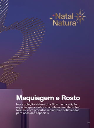 Maquiagem e Rosto
Nova coleção Natura Una Blush: uma edição
especial que celebra sua beleza em diferentes
formas, com produtos radiantes e sofisticados
para ocasiões especiais.
75
75
ABRE_MAKE_EN_Ciclo18-23_V1V2V3V4.indd 75
ABRE_MAKE_EN_Ciclo18-23_V1V2V3V4.indd 75 28/08/23 15:51
28/08/23 15:51
PDF/X-4 ISO
arizona.flow
148837_EN_Ciclo18-23_V1V2V3V4_P075.pdf - 183.0 x 250.0 mm - pag. 75
BLACK YELLOW MAGENTA CYAN
Agencia: | Cliente:
Processado por arizona.flow em Mon Aug 28 15:53:19 2023
 