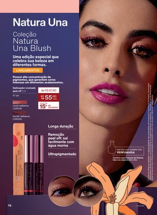 Uma edição especial que
celebra sua beleza em
diferentes formas.
LANÇAMENTOS
Coleção
Natura
Una Blush
Possui alta concentração de
pigmentos, que garantem cores
intensas em diferentes acabamentos.
Delineador cromado
peel off 3 ml
07 pts
15% de
economia
mais de
deR$67
,90
55
,90
Natura Una
Longa duração
Remoção
peel off: sai
facilmente com
água morna
Ultrapigmentado
bordô radiance
(128509)
Confira
as
datas
de
validade
e
a
disponibilidade
das
promoções
com
seu(sua)
Consultor(a)
de
Beleza.
Promoções
válidas
para
o
Brasil
durante
o
ciclo
18/2023
ou
enquanto
durarem
os
estoques.
Atenção!
A
cor
do
batom
pode
variar
de
acordo
com
a
forma
de
aplicação
do
produto
e
com
o
tom
de
pele
e
lábios
de
cada
pessoa.
PERFUMARIA
NATURA UNA TAMBÉM TEM
Confira a perfumaria de Natura
Una nas páginas 62 e 63.
coral radiance
(128508)
V1V2V3V4
76
UNA_EN_Ciclo18-23_V1V2V3V4.indd 76
UNA_EN_Ciclo18-23_V1V2V3V4.indd 76 28/08/23 19:18
28/08/23 19:18
PDF/X-4 ISO
arizona.flow
148837_EN_Ciclo18-23_V1V2V3V4_P076.pdf - 183.0 x 250.0 mm - pag. 76
BLACK YELLOW MAGENTA CYAN
Agencia: | Cliente:
Processado por arizona.flow em Mon Aug 28 19:20:34 2023
 