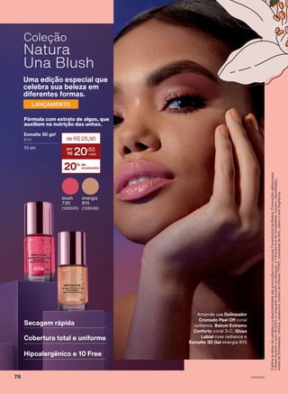Fórmula com extrato de algas, que
auxiliam na nutrição das unhas.
Esmalte 3D gel1
8 ml
02 pts
20% de
economia
deR$25,90
20
,50
Uma edição especial que
celebra sua beleza em
diferentes formas.
LANÇAMENTO
blush
730
(128505)
energia
815
(128506)
Secagem rápida
Cobertura total e uniforme
Hipoalergênico e 10 Free1
Amanda usa Delineador
Cromado Peel Off coral
radiance, Batom Extremo
Conforto coral 3-C, Gloss
Labial rose radiance e
Esmalte 3D Gel energia 815
Confira
as
datas
de
validade
e
a
disponibilidade
das
promoções
com
seu(sua)
Consultor(a)
de
Beleza.
Promoções
válidas
para
o
Brasil
durante
o
ciclo
18/2023
ou
enquanto
durarem
os
estoques.
1.
Fórmula
livre
de
formaldeído,
tolueno,
dibutilftalato,
resina
de
formaldeído,
cânfora,
parabenos,
fosfato
de
trifenilo
(TPHP),
tosilamida
de
etilo,
xileno
e
sem
fragrância.
Coleção
Natura
Una Blush
V1V2V3V4
78
UNA_EN_Ciclo18-23_V1V2V3V4.indd 78
UNA_EN_Ciclo18-23_V1V2V3V4.indd 78 28/08/23 19:18
28/08/23 19:18
PDF/X-4 ISO
arizona.flow
148837_EN_Ciclo18-23_V1V2V3V4_P078.pdf - 183.0 x 250.0 mm - pag. 78
BLACK YELLOW MAGENTA CYAN
Agencia: | Cliente:
Processado por arizona.flow em Mon Aug 28 19:20:33 2023
 