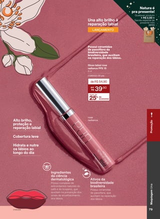 resina
de
formaldeído,
cânfora,
parabenos,
fosfato
de
trifenilo
(TPHP),
tosilamida
de
etilo,
xileno
e
sem
fragrância.
Alto brilho,
proteção e
reparação labial
Cobertura leve
Hidrata e nutre
os lábios ao
longo do dia
rose
radiance
Una alto brilho à
reparação labial
LANÇAMENTO
Ativos da
biodiversidade
brasileira
Possui ceramidas
de passiflora, que
auxiliam na reparação
dos lábios.
Ingredientes
da ciência
dermatológica
Possui complexo de
antioxidantes naturais do
café e do licopeno, que
auxiliam na prevenção dos
sinais de envelhecimento
dos lábios.
25% de
economia
mais de
deR$54,90
39
,90
Gloss labial rose
radiance FPS 15
8 ml
(128502) 05 pts
Possui ceramidas
de passiflora da
biodiversidade
brasileira, que auxiliam
na reparação dos lábios.
Qualquer produto
+ R$ 2,50 =
Sacola especial de
presente míni
(96700)
Natura é
pra presente!
( )
79
V1V2V3V4
Maquiagem
Una
79
Maquiagem
Una
Promoção
UNA_EN_CICLO18-23_V1V2V3V4.indd 79
UNA_EN_CICLO18-23_V1V2V3V4.indd 79 24/08/23 20:47
24/08/23 20:47
PDF/X-4 ISO
arizona.flow
148837_EN_Ciclo18-23_V1V2V3V4_P079.pdf - 183.0 x 250.0 mm - pag. 79
BLACK YELLOW MAGENTA CYAN
Agencia: | Cliente:
Processado por arizona.flow em Thu Aug 24 20:53:25 2023
 
