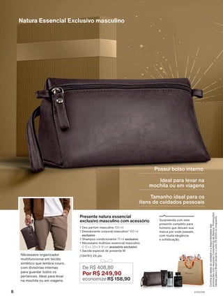 Ideal para levar na
mochila ou em viagens
Tamanho ideal para os
itens de cuidados pessoais
Presente natura essencial
exclusivo masculino com acessório
1 Deo parfum masculino 100 ml
1 Desodorante corporal masculino1
100 ml
exclusivo
1 Shampoo condicionante 75 ml exclusivo
1 Nécessaire multiúso essencial masculino
C 12 x L 23 x A 12 cm acessório exclusivo
1 Sacola especial de presente M
(134761) 26 pts
De R$ 408,80
Por R$ 249,90
economize R$ 158,90
Possui bolso interno
Natura Essencial Exclusivo masculino
Surpreenda com este
presente completo para
homens que deixam sua
marca por onde passam,
com muita elegância
e sofisticação.
Confira
as
datas
de
validade
e
a
disponibilidade
das
promoções
com
seu(sua)
Consultor(a)
de
Beleza.
Promoções
válidas
para
o
Brasil
durante
o
ciclo
18/2023
ou
enquanto
Nécessaire organizador
multifuncional em tecido
sintético que lembra couro,
com divisórias internas
para guardar todos os
pertences. Ideal para levar
na mochila ou em viagens.
8 V1V2V3V4
PRT_EN_Ciclo18-23_V1V2V3V4.indd 8
PRT_EN_Ciclo18-23_V1V2V3V4.indd 8 25/08/23 23:35
25/08/23 23:35
PDF/X-4 ISO
arizona.flow
148837_EN_Ciclo18-23_V1V2V3V4_P008.pdf - 183.0 x 250.0 mm - pag. 8
BLACK YELLOW MAGENTA CYAN
Agencia: | Cliente:
Processado por arizona.flow em Fri Aug 25 23:38:12 2023
 