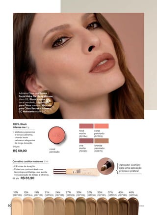 uva
matte
(72020)
bronze
perolado
(92576)
rosê
matte
(92584)
coral
perolado
(92595)
REFIL Blush
intense me 6 g
• Múltiplos pigmentos
e textura ultrafina,
criando looks
naturais e elegantes
de longa duração.
06 pts
R$ 59,90
coral
perolado
10N
(107123)
15N
(107124)
19N
(107125)
21N
(107126)
24N
(107127)
46N
(107134)
43N
(107133)
37N
(107132)
35N
(107131)
32N
(107130)
30N
(107129)
27N
(107128)
Corretivo cushion nude me 12 ml
• 24 horas de duração.
• Cobertura customizável com
tecnologia antifadiga, que auxilia
na suavização de bolsas e olheiras.
08 pts R$ 85,90
Aplicador cushion:
para uma aplicação
precisa e prática!
Adriana Caye usa Bruma
Facial Hidra Fix, Base Mousse
claro 20, Blush Intense Me
coral perolado, Lápis Kajal
para Olhos marrom, Máscara
para Cílios Secret e Batom
CC Hidratante nude 2-C
V1V2V4
80
UNA_EN_CICLO18-23_V1V2V4.indd 80
UNA_EN_CICLO18-23_V1V2V4.indd 80 24/08/23 20:57
24/08/23 20:57
PDF/X-4 ISO
arizona.flow
148837_EN_Ciclo18-23_V1V2V4_P080.pdf - 183.0 x 250.0 mm - pag. 80
BLACK YELLOW MAGENTA CYAN
Agencia: | Cliente:
Processado por arizona.flow em Thu Aug 24 21:02:16 2023
 