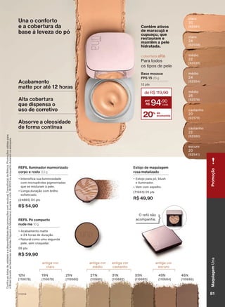 claro
20
(92581)
médio
26
(92578)
claro
24
(92558)
castanho
20
(92579)
médio
22
(92539)
castanho
22
(92580)
médio
24
(92564)
escuro
20
(92541)
REFIL Pó compacto
nude me 10 g
• Acabamento matte
e 24 horas de duração.
• Natural como uma segunda
pele, sem craquelar.
06 pts
R$ 59,90
antiga cor
claro
antiga cor
médio
antiga cor
castanho
antiga cor
escuro
12N
(110678)
19N
(110679)
21N
(110680)
27N
(110681)
31N
(110682)
35N
(110683)
40N
(110684)
46N
(110685)
REFIL Iluminador marmorizado
corpo e rosto 3,5 g
• Intensifica sua luminosidade
com micropérolas pigmentadas
que se misturam à pele.
• Longa duração com brilho
sofisticado.
(24865) 05 pts
R$ 54,90
Estojo de maquiagem
rosa metalizado
• Estojo para pó, blush
e iluminador.
• Vem com espelho.
(71663) 05 pts
R$ 49,90
O refil não
acompanha.
Contém ativos
de maracujá e
cupuaçu, que
restauram e
mantêm a pele
hidratada.
Una o conforto
e a cobertura da
base à leveza do pó
Acabamento
matte por até 12 horas
Alta cobertura
que dispensa o
uso de corretivo
Absorve a oleosidade
de forma contínua
Base mousse
FPS 15 20 g
12 pts
cobertura alta
Para todos
os tipos de pele
20% de
economia
deR$119,90
94
,90
Confira
as
datas
de
validade
e
a
disponibilidade
das
promoções
com
seu(sua)
Consultor(a)
de
Beleza.
Promoções
válidas
para
o
Brasil
(exceto
as
Gerências
de
Vendas
Cajueiro
e
Mandacaru)
durante
o
ciclo
18/2023
ou
enquanto
durarem
os
estoques.
81
V1V2V4
Maquiagem
Una
81
Maquiagem
Una
Promoção
UNA_EN_CICLO18-23_V1V2V4.indd 81
UNA_EN_CICLO18-23_V1V2V4.indd 81 24/08/23 20:57
24/08/23 20:57
PDF/X-4 ISO
arizona.flow
148837_EN_Ciclo18-23_V1V2V4_P081.pdf - 183.0 x 250.0 mm - pag. 81
BLACK YELLOW MAGENTA CYAN
Agencia: | Cliente:
Processado por arizona.flow em Thu Aug 24 21:02:16 2023
 