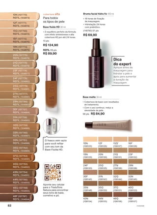 Base matte 30 ml
• Cobertura de base com resultados
de tratamento.
• Com o uso contínuo, reduz a
oleosidade da pele.
08 pts R$ 84,90
21Q
(108131)
23F
(108132)
15Q1
(108127)
16F
(108128)
19N
(108129)
20N
(108130)
12F
(108126)
10N
(108125)
30F
(108140)
31N
(108142)
32Q
(108144)
33N
(108146)
24F
(108133)
25Q
(108135)
27N
(108136)
29N
(108138)
35N
(108148)
35Q
(108150)
37Q
(108151)
40Q
(108153)
43N
(108154)
44N
(108155)
46Q
(108156)
48F
(108157)
Aponte seu celular
para o TraduTons
Natura para encontrar
seus tons de base,
corretivo e pó.
10N (107770)
REFIL (104873)
12F (107771)
REFIL (104874)
15Q (107769)
REFIL (104872)
16F (107772)
REFIL (104876)
19N (107773)
REFIL (104875)
20N (107776)
REFIL (104879)
21Q (107775)
REFIL (104878)
23F (107774)
REFIL (104877)
24F (107779)
REFIL (104882)
29N (107780)
REFIL (104883)
27N (107777)
REFIL (104880)
25Q (107778)
REFIL (104881)
30F (107757)
REFIL (104884)
31N (107758)
REFIL (104885)
32Q (107759)
REFIL (104886)
33N (107760)
REFIL (104887)
35N (107761)
REFIL (104888)
37Q (107763)
REFIL (104890)
40Q (107765)
REFIL (104892)
43N (107764)
REFIL (104891)
44N (107766)
REFIL (104893)
35Q (107762)
REFIL (104889)
48F (107767)
REFIL (104894)
46Q (107768)
REFIL (104895)
O frasco vem vazio
para você refilar
com seu tom da
Base Fluída HD.
Base fluída HD 30 ml
• O equilíbrio perfeito da fórmula
com efeito antiestresse e alta
cobertura HD por até 24 horas.
13 pts
R$ 124,90
REFIL 09 pts
R$ 89,90
cobertura alta
Para todos
os tipos de pele
Bruma facial hidra fix 100 ml
• 18 horas de fixação
da maquiagem.
• Hidratação 24 horas
com prebiótico.
(118790) 07 pts
R$ 69,90
Dica
do expert
Aplique antes da
maquiagem para
hidratar a pele e
após para aumentar
a duração da
maquiagem.
V1V2V3V4
82
UNA_EN_CICLO18-23_V1V2V3V4.indd 82
UNA_EN_CICLO18-23_V1V2V3V4.indd 82 24/08/23 20:48
24/08/23 20:48
PDF/X-4 ISO
arizona.flow
148837_EN_Ciclo18-23_V1V2V3V4_P082.pdf - 183.0 x 250.0 mm - pag. 82
BLACK YELLOW MAGENTA CYAN
Agencia: | Cliente:
Processado por arizona.flow em Thu Aug 24 20:53:25 2023
 