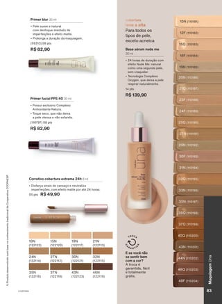 cobertura
leve a alta
Para todos os
tipos de pele,
exceto acneica
Base sérum nude me
30 ml
• 24 horas de duração com
efeito Nude Me: natural
como uma segunda pele,
sem craquelar.
• Tecnologia Complexo
Oxygen, que deixa a pele
respirar naturalmente.
14 pts
R$ 139,90
10N (110181)
12F (110182)
15Q (110183)
16F (110184)
19N (110185)
20N (110186)
21Q (110187)
23F (110188)
24F (110189)
29N (110192)
27N (110191)
25Q (110190)
30F (110193)
31N (110194)
32Q (110195)
33N (110196)
35N (110197)
37Q (110199)
40Q (110200)
43N (110201)
44N (110202)
35Q (110198)
48F (110204)
46Q (110203)
10N
(122122)
15N
(122120)
43N
(122123)
46N
(122119)
19N
(122117)
21N
(122113)
24N
(122114)
27N
(122112)
30N
(122121)
32N
(122115)
35N
(122116)
37N
(122118)
1.
Produto
desenvolvido
com
base
no
conhecimento
tradicional
da
Cooperativa
COOPAESP.
Corretivo cobertura extrema 24h 8 ml
• Disfarça sinais de cansaço e neutraliza
imperfeições, com efeito matte por até 24 horas.
05 pts R$ 49,90
Primer blur 30 ml
• Pele suave e natural
com desfoque imediato de
imperfeições e efeito matte.
• Prolonga a duração da maquiagem.
(59313) 08 pts
R$ 82,90
E se você não
se sentir bem
com a cor?
A troca é
garantida, fácil
e totalmente
grátis.
Primer facial FPS 40 30 ml
• Possui exclusivo Complexo
Antioxidante Natura.
• Toque seco, que não deixa
a pele oleosa e não esfarela.
(118797) 08 pts
R$ 82,90
V1V2V3V4 83
Maquiagem
Una
UNA_EN_CICLO18-23_V1V2V3V4.indd 83
UNA_EN_CICLO18-23_V1V2V3V4.indd 83 22/08/23 02:14
22/08/23 02:14
PDF/X-4 ISO
arizona.flow
148837_EN_Ciclo18-23_V1V2V3V4_P083.pdf - 183.0 x 250.0 mm - pag. 83
BLACK YELLOW MAGENTA CYAN
Agencia: | Cliente:
Processado por arizona.flow em Tue Aug 22 02:16:02 2023
 