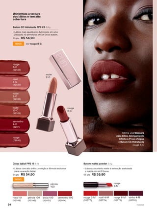 rouge
2-M
rosê 4-M
(95774)
vinho 4-M
(95782)
rouge 2-M
(95777)
rouge 6-M
(95775)
Batom matte powder 3,4 g
• Lábios com efeito matte e sensação aveludada
e macia por até 8 horas.
06 pts R$ 59,90
pérola 100
(92549)
vermelho 100
(92604)
rosa 101
(92566)
boca 100
(92603)
Gloss labial FPS 15 8 ml
• Lábios com alto brilho, proteção e fórmula exclusiva
para reparação labial.
05 pts R$ 54,90
NOVO
pérola
100
rosê
4-C
(92520)
vermelho
4-C
(8297)
Uniformiza a textura
dos lábios e tem alta
cobertura
rouge
8-C
nude
2-C
rouge
8-C
(92529)
nude
10-C
(92526)
rouge
(76643)
nude
2-C
(92536)
Batom CC hidratante FPS 25 3,8 g
• Lábios mais saudáveis e luminosos em uma
passada: 10 benefícios em um único batom.
05 pts R$ 54,90
cor rouge 8-C
NOVO
Ildjima usa Máscara
para Cílios Alongamento
Infinito à Prova d'Água
e Batom CC Hidratante
rouge 8-C
V1V2V3V4
84
UNA_EN_Ciclo18-23_V1V2V3V4.indd 84
UNA_EN_Ciclo18-23_V1V2V3V4.indd 84 28/08/23 19:29
28/08/23 19:29
PDF/X-4 ISO
arizona.flow
148837_EN_Ciclo18-23_V1V2V3V4_P084.pdf - 183.0 x 250.0 mm - pag. 84
BLACK YELLOW MAGENTA CYAN
Agencia: | Cliente:
Processado por arizona.flow em Mon Aug 28 19:31:19 2023
 
