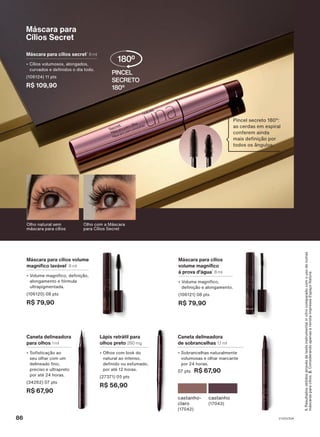 Máscara para cílios volume
magnífico lavável1
8 ml
• Volume magnífico, definição,
alongamento e fórmula
ultrapigmentada.
(106120) 08 pts
R$ 79,90
Máscara para cílios
volume magnífico
à prova d'água1
8 ml
• Volume magnífico,
definição e alongamento.
(106121) 08 pts
R$ 79,90
Máscara para
Cílios Secret
Máscara para cílios secret1
8 ml
• Cílios volumosos, alongados,
curvados e definidos o dia todo.
(106124) 11 pts
R$ 109,90
Pincel secreto 180°:
as cerdas em espiral
conferem ainda
mais definição por
todos os ângulos.
Caneta delineadora
para olhos 1 ml
• Sofisticação ao
seu olhar com um
delineado fino,
preciso e ultrapreto
por até 24 horas.
(34262) 07 pts
R$ 67,90
Lápis retrátil para
olhos preto 280 mg
• Olhos com look do
natural ao intenso,
definido ou esfumado,
por até 12 horas.
(27371) 05 pts
R$ 56,90
Caneta delineadora
de sobrancelhas 1,1 ml
• Sobrancelhas naturalmente
volumosas e olhar marcante
por 24 horas.
07 pts R$ 67,90
castanho
(17043)
castanho-
claro
(17042)
Olho natural sem
máscara para cílios
Olho com a Máscara
para Cílios Secret
1.
Resultados
obtidos
através
de
teste
instrumental
in
vitro
comparado
com
o
uso
de
outras
máscaras
para
cílios.
2.
Considerando
apenas
a
revista
impressa
Espaço
Natura.
V1V2V3V4
86
UNA_EN_CICLO18-23_V1V2V3V4.indd 86
UNA_EN_CICLO18-23_V1V2V3V4.indd 86 24/08/23 20:48
24/08/23 20:48
PDF/X-4 ISO
arizona.flow
148837_EN_Ciclo18-23_V1V2V3V4_P086.pdf - 183.0 x 250.0 mm - pag. 86
BLACK YELLOW MAGENTA CYAN
Agencia: | Cliente:
Processado por arizona.flow em Thu Aug 24 20:53:24 2023
 