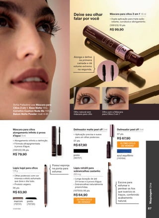 Máscara para cílios
alongamento infinito à prova
d'água1
8 ml
• Alongamento infinito e definição.
• Fórmula ultrapigmentada
à prova d'água.
(106122) 08 pts
R$ 79,90
Olho com a Máscara
para Cílios 2 em 1
Sofia Palladino usa Máscara para
Cílios 2 em 1, Base Matte 15Q,
Corretivo Cushion Nude Me 15N e
Batom Matte Powder rosê 4-M
Máscara para cílios 2 em 11
10 ml
• Dupla aplicação para tripla ação:
volume, curvatura e alongamento.
(106123) 10 pts
R$ 99,90
Deixe seu olhar
falar por você
preto
(95757)
Delineador matte peel off 3 ml
• Aplicação precisa e suave
para um olhar poderoso.
07 pts
R$ 67,90
Lápis kajal para olhos
1,14 g
• Olhar poderoso com cor
intensa e efeito esfumado
que dura o dia todo.
• Produto vegano.
06 pts
R$ 63,90
preto
(70720)
marrom
(70721)
Delineador peel off 3 ml
07 pts
R$ 67,90
ÚLTIMO CICLO
DE VENDAS2
azul equilíbrio
(110104)
Possui esponja
na ponta para
esfumar.
Escova para
esfumar e
pentear os fios
que suaviza os
traços, conferindo
acabamento
natural.
Lápis retrátil para
sobrancelhas castanho
250 mg
• Longa duração de até
24 horas e à prova d'água.
• Sobrancelhas naturalmente
preenchidas.
(107555) 06 pts
R$ 64,90
ÚLTIMO CICLO
DE VENDAS2
máscaras
para
cílios.
2.
Considerando
apenas
a
revista
impressa
Espaço
Natura.
Olho natural sem
máscara para cílio
Alonga e define
na primeira
camada e dá
volume extremo
na segunda.
V1V2V3V4 87
Maquiagem
Una
UNA_EN_CICLO18-23_V1V2V3V4.indd 87
UNA_EN_CICLO18-23_V1V2V3V4.indd 87 24/08/23 20:48
24/08/23 20:48
PDF/X-4 ISO
arizona.flow
148837_EN_Ciclo18-23_V1V2V3V4_P087.pdf - 183.0 x 250.0 mm - pag. 87
BLACK YELLOW MAGENTA CYAN
Agencia: | Cliente:
Processado por arizona.flow em Thu Aug 24 20:53:24 2023
 