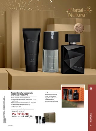 álidas
par
ante
o
ciclo
18/2023
ou
enquanto
Presente natura essencial
exclusivo masculino
1 Deo parfum masculino 100 ml
1 Desodorante corporal masculino1
100 ml
exclusivo
1 Shampoo condicionante 75 ml exclusivo
1 Caixa especial de presente G
(134762) 19 pts
De R$ 298,10
Por R$ 184,90
economize R$ 113,20
Presenteie com um
ritual de cuidados
e perfumação com
uma fragrância
intensa e sofisticada.
durarem
os
estoques.
1.
Você
pode
receber
esta
embalagem
ou
a
versão
antiga
enquanto
durarem
os
estoques.
V1V2V3V4 9
Natal
Natura
PRT_EN_Ciclo18-23_V1V2V3V4.indd 9
PRT_EN_Ciclo18-23_V1V2V3V4.indd 9 25/08/23 23:05
25/08/23 23:05
PDF/X-4 ISO
arizona.flow
148837_EN_Ciclo18-23_V1V2V3V4_P009.pdf - 183.0 x 250.0 mm - pag. 9
BLACK YELLOW MAGENTA CYAN
Agencia: | Cliente:
Processado por arizona.flow em Fri Aug 25 23:07:07 2023
 