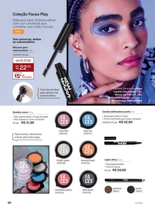 Tom universal, define
as sobrancelhas.
15% de
economia
deR$27
,90
22
,90
mais de
Com pincel ideal
para aplicar nas
sobrancelhas.
Máscara para
sobrancelhas 4 ml
(120447) 02 pts
NOVO
Coleção Faces Play
Máscara para Sobrancelhas
com cor universal que
combina com todo mundo.
Caneta delineadora preta 1 ml
• Aplicação prática e fácil.
• Ponta chanfrada para traços variados.
(65830) 03 pts R$ 32,90
Lápis olhos 1,3 g
• Superpigmentado.
• Textura macia.
03 pts R$ 29,90
marrom
(9921)
Para montar, desmontar
e levar para todo lugar.
preto
(9910)
Sombra mono 1,5 g
• Alta pigmentação e longa duração.
• Alto impacto e cores vibrantes.
03 pts R$ 31,90
bright glam
(109149)
laranja hype
(109154)
vermelho party
(109153)
wild black
(109150)
rosa like
(109152)
azul joy
(109151)
Carolina Oliveira usa Base
Líquida Checkmatte 35Q,
Batom Lip Tint pink play,
Delineador Líquido azul play e
Máscara para Sobrancelhas
V1V2V3V4
90
FA_EN_Ciclo18-23_V1V2V3V4.indd 90
FA_EN_Ciclo18-23_V1V2V3V4.indd 90 17/08/23 18:32
17/08/23 18:32
PDF/X-4 ISO
arizona.flow
148837_EN_Ciclo18-23_V1V2V3V4_P090.pdf - 183.0 x 250.0 mm - pag. 90
BLACK YELLOW MAGENTA CYAN
Agencia: | Cliente:
Processado por arizona.flow em Thu Aug 17 18:34:21 2023
 