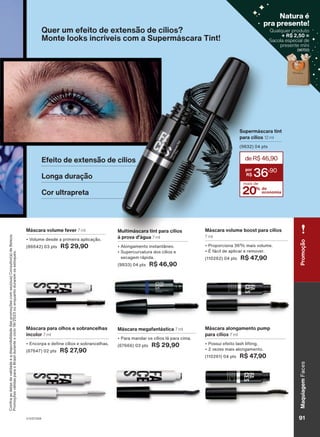 Máscara volume boost para cílios
7 ml
• Proporciona 36% mais volume.
• É fácil de aplicar e remover.
(110262) 04 pts R$ 47,90
Máscara alongamento pump
para cílios 7 ml
• Possui efeito lash lifting.
• 2 vezes mais alongamento.
(110261) 04 pts R$ 47,90
Máscara megafantástica 7 ml
• Para mandar os cílios lá para cima.
(67666) 03 pts R$ 29,90
Máscara volume fever 7 ml
• Volume desde a primeira aplicação.
(86642) 03 pts R$ 29,90
Máscara para olhos e sobrancelhas
incolor 7 ml
• Encorpa e define cílios e sobrancelhas.
(67647) 02 pts R$ 27,90
Supermáscara tint
para cílios 12 ml
(9832) 04 pts
20% de
economia
deR$46,90
36
,90
mais de
Quer um efeito de extensão de cílios?
Monte looks incríveis com a Supermáscara Tint!
Multimáscara tint para cílios
à prova d'água 7 ml
• Alongamento instantâneo.
• Supercurvatura dos cílios e
secagem rápida.
(9833) 04 pts R$ 46,90
Efeito de extensão de cílios
Longa duração
Cor ultrapreta
Confira
as
datas
de
validade
e
a
disponibilidade
das
promoções
com
seu(sua)
Consultor(a)
de
Beleza.
Promoções
válidas
para
o
Brasil
durante
o
ciclo
18/2023
ou
enquanto
durarem
os
estoques.
V1V2V3V4
Maquiagem
Faces
91
Promoção
Qualquer produto
+ R$ 2,50 =
Sacola especial de
presente míni
(96700)
Natura é
pra presente!
( )
FA_EN_Ciclo18-23_V1V2V3V4.indd 91
FA_EN_Ciclo18-23_V1V2V3V4.indd 91 17/08/23 18:32
17/08/23 18:32
PDF/X-4 ISO
arizona.flow
148837_EN_Ciclo18-23_V1V2V3V4_P091.pdf - 183.0 x 250.0 mm - pag. 91
BLACK YELLOW MAGENTA CYAN
Agencia: | Cliente:
Processado por arizona.flow em Thu Aug 17 18:34:21 2023
 