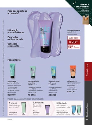 Para dar aquele up
no seu dia!
Passo a passo da limpeza à hidratação:
2. Tratamento
Do que você
precisa hoje?
3. Hidratação
Pele cuidada e
protegida para o dia.
Hidratante Facial
Pele Normal a Seca
ou Pele Mista a Oleosa
Máscara
Hidratante
Refresh
1. Limpeza
Pele fresquinha
para começar!
Sabonete Gel
para o Rosto
Faces Rosto
Gel glitter 80 g
• Possui brilho intenso.
• Hidratação
refrescante.
(105026) 04 pts
R$ 41,90
Sabonete gel
para o rosto 120 g
• Remove as impurezas
e retira a make.
• Recomendado
a partir de 12 anos.
(90175) 03 pts
R$ 29,90
Hidratante facial
pele mista
a oleosa 50 ml
• Hidratação intensiva
com FPS 15.
• Acabamento soft matte.
(91821) 03 pts
R$ 37,90
Hidratante facial
pele normal
a seca 50 ml
• Hidratação intensiva
com FPS 15.
• Efeito natural.
(91820) 03 pts
R$ 37,90
Máscara hidratante
refresh 50 ml
(105024) 03 pts
30% de
economia
deR$30,90
23
,90
mais de
Hidratação
por até 24 horas
Para todos
os tipos de pele
Sensação
refrescante
Confira
as
datas
de
validade
e
a
disponibilidade
das
promoções
com
seu(sua)
Consultor(a)
de
Beleza.
Promoções
válidas
para
o
Brasil
durante
o
ciclo
18/2023
ou
enquanto
durarem
os
estoques.
V1V2V3V4
Maquiagem
Faces
93
Promoção
Qualquer produto
+ R$ 2,50 =
Sacola especial de
presente míni
(96700)
Natura é
pra presente!
( )
FA_EN_Ciclo18-23_V1V2V3V4.indd 93
FA_EN_Ciclo18-23_V1V2V3V4.indd 93 22/08/23 20:47
22/08/23 20:47
PDF/X-4 ISO
arizona.flow
148837_EN_Ciclo18-23_V1V2V3V4_P093.pdf - 183.0 x 250.0 mm - pag. 93
BLACK YELLOW MAGENTA CYAN
Agencia: | Cliente:
Processado por arizona.flow em Tue Aug 22 20:50:09 2023
 