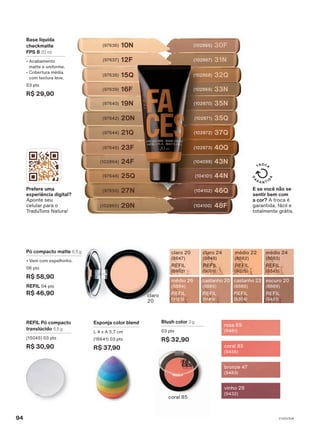 REFIL Pó compacto
translúcido 5,5 g
(15045) 03 pts
R$ 30,90
castanho 20
(8885)
REFIL
(9149)
escuro 20
(8889)
REFIL
(9431)
médio 26
(8884)
REFIL
(9125)
castanho 22
(8888)
REFIL
(9304)
médio 24
(8883)
REFIL
(9045)
claro 24
(8848)
REFIL
(9009)
médio 22
(8882)
REFIL
(9025)
claro 20
(8847)
REFIL
(8992)
Pó compacto matte 6,5 g
• Vem com espelhinho.
06 pts
R$ 58,90
REFIL 04 pts
R$ 46,90
43N
(104099)
48F
(104100)
46Q
(104102)
44N
(104101)
37Q
(102872)
40Q
(102873)
32Q
(102868)
35Q
(102871)
35N
(102870)
33N
(102869)
30F
(102866)
31N
(102867)
15Q
(97638)
20N
(97642)
19N
(97640)
16F
(97639)
10N
(97636)
12F
(97637)
24F
(102864)
29N
(102865)
27N
(97650)
25Q
(97648)
21Q
(97644)
23F
(97646)
Base líquida
checkmatte
FPS 8 20 ml
• Acabamento
matte e uniforme.
• Cobertura média
com textura leve.
03 pts
R$ 29,90
Esponja color blend
L 4 x A 5,7 cm
(16641) 03 pts
R$ 37,90
Prefere uma
experiência digital?
Aponte seu
celular para o
TraduTons Natura!
E se você não se
sentir bem com
a cor? A troca é
garantida, fácil e
totalmente grátis.
coral 85
claro
20
coral 85
(9456)
rosa 69
(9481)
bronze 47
(9483)
vinho 28
(9432)
Blush color 3 g
03 pts
R$ 32,90
V1V2V3V4
94
FA_EN_Ciclo18-23_V1V2V3V4.indd 94
FA_EN_Ciclo18-23_V1V2V3V4.indd 94 22/08/23 20:47
22/08/23 20:47
PDF/X-4 ISO
arizona.flow
148837_EN_Ciclo18-23_V1V2V3V4_P094.pdf - 183.0 x 250.0 mm - pag. 94
BLACK YELLOW MAGENTA CYAN
Agencia: | Cliente:
Processado por arizona.flow em Tue Aug 22 20:50:08 2023
 