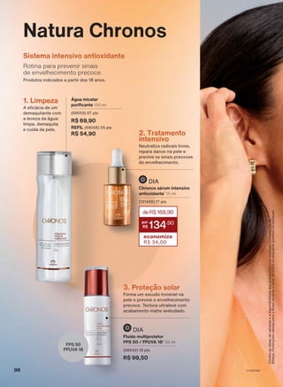 Natura Chronos
A eficácia de um
demaquilante com
a leveza da água:
limpa, demaquila
e cuida da pele.
1. Limpeza Água micelar
purificante 150 ml
(69059) 07 pts
R$ 69,90
REFIL (69058) 05 pts
R$ 54,90
Rotina para prevenir sinais
de envelhecimento precoce.
Sistema intensivo antioxidante
Produtos indicados a partir dos 18 anos.
Confira
as
datas
de
validade
e
a
disponibilidade
das
promoções
com
seu(sua)
Consultor(a)
de
Beleza.
Promoções
válidas
para
o
Brasil
durante
o
ciclo
18/2023
ou
enquanto
durarem
os
estoques.
3. Proteção solar
Forma um escudo invisível na
pele e previne o envelhecimento
precoce. Textura ultraleve com
acabamento matte aveludado.
Neutraliza radicais livres,
repara danos na pele e
previne os sinais precoces
do envelhecimento.
2. Tratamento
intensivo
FPS 50
FPUVA 18
Chronos sérum intensivo
antioxidante1
15 ml
(131456) 17 pts
deR$168,90
134
,90
economize
R$ 34,00
DIA
Fluido multiprotetor
FPS 50 / FPUVA 182
50 ml
(68542) 10 pts
R$ 99,50
DIA
96 V1V2V3V4
CH_EN_Ciclo18-23_V1V2V3V4.indd 96
CH_EN_Ciclo18-23_V1V2V3V4.indd 96 22/08/23 03:54
22/08/23 03:54
PDF/X-4 ISO
arizona.flow
148837_EN_Ciclo18-23_V1V2V3V4_P096.pdf - 183.0 x 250.0 mm - pag. 96
BLACK YELLOW MAGENTA CYAN
Agencia: | Cliente:
Processado por arizona.flow em Tue Aug 22 04:03:38 2023
 