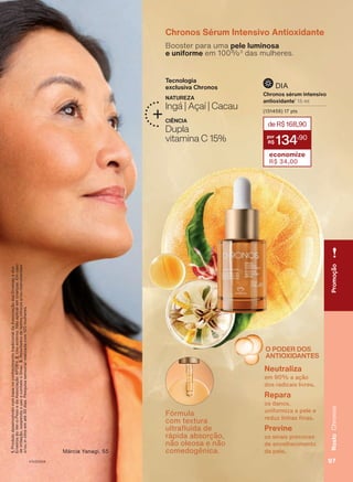 Chronos Sérum Intensivo Antioxidante
Booster para uma pele luminosa
e uniforme em 100%3
das mulheres.
NATUREZA
Ingá | Açaí | Cacau
CIÊNCIA
Dupla
vitamina C 15%
Tecnologia
exclusiva Chronos
Márcia Yanagi, 55
Fórmula
com textura
ultrafluida de
rápida absorção,
não oleosa e não
comedogênica.
deR$168,90
134
,90
economize
R$ 34,00
Chronos sérum intensivo
antioxidante1
15 ml
(131456) 17 pts
DIA
1.
Produto
desenvolvido
com
base
no
conhecimento
tradicional
da
Associação
das
Erveiras
e
dos
Erveiros
do
Ver-o-Peso
e
da
Associação
APOBV.
2.
Uso
externo.
Não
aplicar
em
crianças.
Em
caso
de
irritação,
suspenda
o
uso
e
contate
o
Snac.
3.
Resultados
de
testes
clínicos
e/ou
instrumentais
e/ou
in
vitro
em
até
30
dias.
Pesquisa
sensorial
realizada
com
120
mulheres.
O PODER DOS
ANTIOXIDANTES
Neutraliza
em 90% a ação
dos radicais livres.
Repara
os danos,
uniformiza a pele e
reduz linhas finas.
Previne
os sinais precoces
de envelhecimento
da pele.
Promoção
97
Rosto
Chronos
V1V2V3V4
CH_EN_Ciclo18-23_V1V2V3V4.indd 97
CH_EN_Ciclo18-23_V1V2V3V4.indd 97 22/08/23 03:54
22/08/23 03:54
PDF/X-4 ISO
arizona.flow
148837_EN_Ciclo18-23_V1V2V3V4_P097.pdf - 183.0 x 250.0 mm - pag. 97
BLACK YELLOW MAGENTA CYAN
Agencia: | Cliente:
Processado por arizona.flow em Tue Aug 22 04:03:37 2023
 