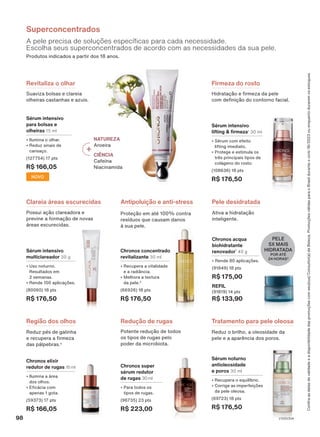 A pele precisa de soluções específicas para cada necessidade.
Escolha seus superconcentrados de acordo com as necessidades da sua pele.
Superconcentrados
Produtos indicados a partir dos 18 anos.
Antipoluição e anti-stress
Proteção em até 100% contra
resíduos que causam danos
à sua pele.
Ativa a hidratação
inteligente.
Pele desidratada
PELE
5X MAIS
HIDRATADA
POR ATÉ
24 HORAS3
Potente redução de todos
os tipos de rugas pelo
poder da microbiota.
Redução de rugas
Reduz o brilho, a oleosidade da
pele e a aparência dos poros.
Tratamento para pele oleosa
Região dos olhos
Reduz pés de galinha
e recupera a firmeza
das pálpebras.4
NATUREZA
Aroeira
CIÊNCIA
Cafeína
Niacinamida
Hidratação e firmeza da pele
com definição do contorno facial.
Firmeza do rosto
Suaviza bolsas e clareia
olheiras castanhas e azuis.
Revitaliza o olhar
Clareia áreas escurecidas
Possui ação clareadora e
previne a formação de novas
áreas escurecidas.
Chronos concentrado
revitalizante 30 ml
• Recupera a vitalidade
e a radiância.
• Melhora a textura
da pele.2
(66926) 18 pts
R$ 176,50
Chronos acqua
biohidratante
renovador1
40 g
• Rende 80 aplicações.
(91849) 18 pts
R$ 175,00
REFIL
(91819) 14 pts
R$ 133,90
Sérum intensivo
lifting & firmeza1
30 ml
• Sérum com efeito
lifting imediato.
• Protege e estimula os
três principais tipos de
colágeno do rosto.
(108636) 18 pts
R$ 176,50
Chronos super
sérum redutor
de rugas 30 ml
• Para todos os
tipos de rugas.
(96735) 23 pts
R$ 223,00
Chronos elixir
redutor de rugas 15 ml
• Ilumina a área
dos olhos.
• Eficácia com
apenas 1 gota.
(59373) 17 pts
R$ 166,05
Sérum noturno
antioleosidade
e poros 30 ml
• Recupera o equilíbrio.
• Corrige as imperfeições
da pele oleosa.
(69723) 18 pts
R$ 176,50
Sérum intensivo
multiclareador 30 g
• Uso noturno.
Resultados em
2 semanas.
• Rende 100 aplicações.
(80060) 18 pts
R$ 176,50
Sérum intensivo
para bolsas e
olheiras 15 ml
• Ilumina o olhar.
• Reduz sinais de
cansaço.
(127754) 17 pts
R$ 166,05
NOVO
Confira
as
datas
de
validade
e
a
disponibilidade
das
promoções
com
seu(sua)
Consultor(a)
de
Beleza.
Promoções
válidas
para
o
Brasil
durante
o
ciclo
18/2023
ou
enquanto
durarem
os
estoques.
98 V1V2V3V4
CH_EN_Ciclo18-23_V1V2V3V4.indd 98
CH_EN_Ciclo18-23_V1V2V3V4.indd 98 15/08/23 14:36
15/08/23 14:36
PDF/X-4 ISO
arizona.flow
148837_EN_Ciclo18-23_V1V2V3V4_P098.pdf - 183.0 x 250.0 mm - pag. 98
BLACK YELLOW MAGENTA CYAN
Agencia: | Cliente:
Processado por arizona.flow em Tue Aug 15 14:41:27 2023
 