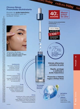 Tecnologia
exclusiva
Chronos
Textura leve, não oleosa,
de rápida absorção e fácil de
espalhar. Ideal para todos os tipos
de pele, inclusive a oleosa.
NATUREZA
Fevillea
CIÊNCIA
Prebiótico
Triplo ácido
hialurônico 1,5%
Pele macia, revitalizada
e radiante. Preenche
a superfície da pele,
uniformizando a textura.
Imediatamente
7 dias
Aumenta o preenchimento
e a hidratação nas
camadas intermediárias da
pele, prevenindo as rugas
de ressecamento.
15 dias
Ativa os mecanismos de
auto-hidratação e preenchimento
da pele. Fortalece a barreira
cutânea, blindando a pele
contra o ressecamento.
Aumenta em 75% o ácido hialurônico
na pele, preenchendo linhas finas e
rugas. Regula a microbiota, protegendo
o ácido hialurônico. Pele preenchida e
hidratada profundamente.
30 dias
Chronos sérum preenchedor
biohidratante1
30 ml
(108634) 18 pts
deR$176,50
105
,90
economize
R$ 70,60
Chronos Sérum
Preenchedor Biohidratante
Booster de ácido hialurônico
para sua melhor pele em
qualquer tempo.
1.
Produto
desenvolvido
com
base
no
conhecimento
tradicional
da
Associação
das
Erveiras
e
dos
Erveiros
do
Ver-o-Peso
e
da
Associação
APOBV.
2.
Resultado
comprovado
em
teste
clínico
com
exposição
da
pele
aos
principais
resíduos
de
poluição.
3.
Resultados
obtidos
em
eficácia
clínica
instrumental
quando
comparado
com
cremes
hidratantes
básicos.
4.
86%
das
mulheres
apresentaram
redução
na
intensidade
das
pálpebras
caídas
imediatamente
após
a
aplicação
do
produto.
5.
Considerando
apenas
a
revista
impressa
Espaço
Natura.
6.
Resultados
de
teste
clínico
após
28
dias.
Hidrata diferentes
camadas da pele
Preenche e hidrata
rugas e linhas finas
Repõe, protege
e estimula o
ácido hialurônico
economia
40%
de
Menor
preço
do ano5
Promoção
99
Rosto
Chronos
V1V2V3V4
CH_EN_Ciclo18-23_V1V2V3V4.indd 99
CH_EN_Ciclo18-23_V1V2V3V4.indd 99 22/08/23 03:54
22/08/23 03:54
PDF/X-4 ISO
arizona.flow
148837_EN_Ciclo18-23_V1V2V3V4_P099.pdf - 183.0 x 250.0 mm - pag. 99
BLACK YELLOW MAGENTA CYAN
Agencia: | Cliente:
Processado por arizona.flow em Tue Aug 22 04:03:37 2023
 