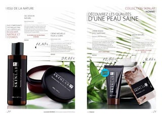 ISSU DE LA NATURE COLLECTION SKINLAB
HOMME
GEL DOUCHE
NATUREL
Natural body wash
200 ml			 | 55,50 € / 1 l
Gel naturel au parfum vivifiant boisé-fruité
à l’usage quotidien. À base de substances
lavantes douces et peu moussantes et au
composant agissant comme le facteur naturel
hydratant pour la peau (NMF).
À L’HYDROLYSAT DE PROTÉINES
D’AVOINE
FM PL05
11,10 €
DÉCOUVREZ LES QUALITÉS
D’UNE PEAU SAINE
CRÈME VISAGE
EFFET MATIFIANT
Mattifying effect face cream
30 ml			 | 428,33 € / 1 l
Conçue pour le soin quotidien de la peau
qui a besoin d’être matifiée et lissée. L’acide
hyaluronique et la vitamine E stimulent
la régénération de la couche naturelle de
l’épiderme, alors que l’aloès exerce une action
anti-inflammatoire et apaisante.
EFFET LISSE ET MAT
FM PL03
12,85 €
SAVON NATUREL
Natural soap bar
100 g			 | 91,50 € / 1 kg
Chaque morceau original, fait main, présente
une richesse de composants hydratants
et nourrissants qui rendent la peau lisse et
douce comme du velours.
AU JUS D’ALOÈS ET À L’HUILE
DE COCO
FM PL01
9,15 €
AUX COMPOSANTS
DISTINGUÉS PAR
LES CERTIFICATS :
ECOCERT,
NATRUE ET
COSMOS
CRÈME NATURELLE
POUR LE CORPS
Natural body cream
130 g			 | 178,08 € / 1 kg
La formule riche de la crème est efficace
même sur les parties du corps très
desséchées, par exemple : les coudes et
les genoux. Le beurre de karité et l’huile
d’amande adoucissent et lissent la peau et
l’extrait d’avocat l’hydrate et la nourrit.
FM PL02
23,15 €
p. 70 Les produits FM GROUP sont des produits originaux FM GROUP World. www.fmgroup.fr p. 71
 