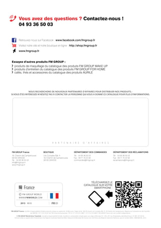 Essayez d’autres produits FM GROUP :
	 produits de maquillage du catalogue des produits FM GROUP MAKE UP
	 produits d’entretien du catalogue des produits FM GROUP FOR HOME
	 cafés, thés et accessoires du catalogue des produits AURILE
Vous avez des questions ? Contactez-nous !
04 93 36 50 03
P A R T E N A I R E D ’ A F F A I R E S
FM GROUP France
18, Chemin de Camperousse
06130 GRASSE
Tél. : 04 93 36 50 03
info@fmgroup.fr
www.fmgroup.fr
Retrouvez-nous sur Facebook : www.facebook.com/fmgroup.fr
Visitez notre site et notre boutique en ligne : http://shop.fmgroup.fr
www.fmgroup.fr
FM GROUP France, Société à responsabilité limitée à associé unique au capital de 10 000 euros. Siège social : 06130 Grasse, Les Cyclades Bât. A, 18 Chemin de Camperousse. Registre du Commerce et des Sociétés
de GRASSE : 517 510 210, N° de TVA intracommunautaire : FR 52 517 510 210, SIRET : 517 510 210 00027. FM GROUP France est une société indépendante.
© FM GROUP World Artur Trawiński, Société à responsabilité limitée, Société en commandite simple ayant son siège à Wroclaw (51-129), 247 rue Żmigrodzka, Identifiant fiscal : PL 895-187-00-93.
Immatriculée au registre des entrepreneurs du Registre Judiciaire National (KRS), Fabryczna à Wrocław, VIe Section de Commerce du Registre Judiciaire National, sous le numéro (KRS) : 0000268185, 2015.
NOUS RECHERCHONS DE NOUVEAUX PARTENAIRES D’AFFAIRES POUR DISTRIBUER NOS PRODUITS.-
SI VOUS ÊTES INTÉRESSÉS N’HÉSITEZ PAS À CONTACTER LA PERSONNE QUI VOUS A DONNÉ CE CATALOGUE POUR PLUS D’INFORMATIONS.
fr 012015 mai
DÉPARTEMENT DES COMMANDES
Tél. : 04 93 36 50 03
Fax : 09 71 70 22 56
commandes@fmgroup.fr
BOUTIQUE
Les Cyclades Bât. A
18, Chemin de Camperousse
06130 GRASSE
DÉPARTEMENT DES RÉCLAMATIONS
Tél. : 04 93 36 50 03
Fax : 09 71 70 22 56
reclamations@fmgroup.fr
© FM GROUP WORLD
WWW.FMWORLD.COM
France
TÉLÉCHARGEZ LE
CATALOGUE SUR VOTRE
SMARTPHONE :
 