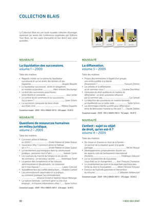 ColleCtion BlAis


La Collection Blais est une toute nouvelle collection d’ouvrages
reprenant les textes des conférences organisées par Éditions
Yvon Blais, sur des sujets d’actualité en lien direct avec votre
quotidien.




nouveAuté                                                                               nouveAuté

La liquidation des successions,	                                                        La diffamation,	
volume	1	–	2009                                                                         volume	3	–	2009
Table des matières                                                                      Table des matières
• Regards croisés sur la saisine du liquidateur                                         • Propos discriminatoires à l’égard d’un groupe :
  successoral et sur les droits des héritiers et des                                      une limite justifiée à la liberté
  légataires........................................................Jacques Beaulne       d’expression ?.................................................François Demers
• Le liquidateur successoral : droits et obligations                                    • Les artistes et la diffamation :
  en matière corporative ...................Marc-Antoine Deschamps                        où en sommes-nous ? .............................. Caroline Deschênes
• Le droit des successions autochtones :                                                • L’évolution du droit québécois en matière de
  entre liberté et contrainte ..................................... Jean Leclair          diffamation : un droit autonome influencé
• Le contrat de vie commune et les successions…                                           par la common law ................................................Guy Sarault
  Qui a raison ? ...................................................... Sylvie Schirm   • La rédaction des procédures en matière familiale :
• La succession composée de biens situés                                                  un équilibriste sur la corde raide ....................... Sylvie Schirm
  aux Etats-Unis .............................................. Mélany Duquette         • Les dommages-intérêts punitifs pour diffamation :
                                                                                          arme de destruction massive ou tire-pois ? ......Claude Dallaire
Couverture	souple	•	2009	•	978-2-89635-337-8	•	250	pages	•	51,95	$
                                                                                        Couverture	souple	•	2009	•	978-2-89635-348-4	•	152	pages	•	39,95	$

nouveAuté
                                                                                        nouveAuté
Questions de ressources humaines
en milieu juridique,	                                                                   L’enfant : sujet ou objet
volume	2	–	2009                                                                         de droit, qu’en est-il ?
                                                                                        volume	4	–	2009
Table des matières
                                                                                        Table des matières
• Comment attirer et fidéliser
  en 2009 ! ................................ Emilie Pelletier et Didier Dubois          • De choses et d’autres en droit de la famille –
• Generation Why ? Comment attirer et fidéliser                                           Un portrait de la situation quant à la garde
  les « Y » .................................. Emilie Pelletier et Didier Dubois          partagée ............................................................ Michel Tétrault
• Le harcèlement psychologique dans la communauté                                       • Développements jurisprudentiels récents sur
  juridique : personne n’est à l’abri ..................... Isabelle Cantin               les aspects civils de l’enlèvement international
• Les coulisses du marché de l’emploi et ses secrets                                      d’enfants ................................................... Frédérique Sabourin
  de commerce : un recruteur raconte ........... Dominique Tardif                       • Loi sur la protection de la jeunesse :
• La gestion des compétences et les mesures                                               coup d’œil sur le changement ....... Jean-François Champoux
  administratives et disciplinaires : le cordonnier                                     • Le consentement aux soins et les expertises psychosociales :
  est-il mal chaussé ? ....................................... Lukasz Granosik            limite du droit à l’inviolabilité............Marie Christine Kirouack
• Autodéfense face aux conflits destructeurs .... Ghislaine Guérard                     • Exercice de l’autorité parentale et intervention
• L’accommodement raisonnable et la pratique...                                           du tribunal......................................... J. Sébastien Vaillancourt
  ou comment pratiquer l’accommodement
                                                                                        Couverture	souple	•	2009	•	978-2-89635-359-0	•	370	pages	•	59,95	$
   .......................... Johanne Drolet et Noémie Valsan-Bélanger
• La rupture familiale : comment gérer la crise d’un
  employé... et d’autres informations utiles ! .......Sylvie Schirm
Couverture	souple	•	2009	•	978-2-89635-338-5	•	224	pages	•	41,95	$




90	                                                                                                                                                  1-800-363-3047
 