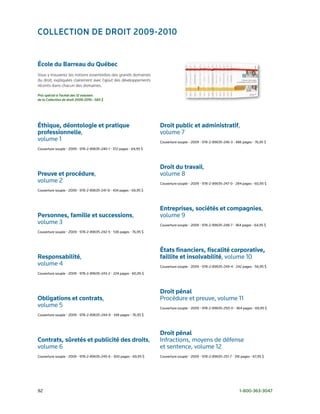 ColleCtion de droit 2009-2010


École du Barreau du Québec
Vous y trouverez les notions essentielles des grands domaines
du droit, expliquées clairement avec l’ajout des développements
récents dans chacun des domaines.

Prix spécial à l’achat des 12 volumes
de la Collection de droit 2009-2010 : 585 $




Éthique, déontologie et pratique                                     Droit public et administratif,
professionnelle,                                                     volume	7
volume	1                                                             Couverture	souple	•	2009	•	978-2-89635-246-3	•	486	pages	•	76,95	$
Couverture	souple	•	2009	•	978-2-89635-240-1	•	372	pages	•	64,95	$




                                                                     Droit du travail,
Preuve et procédure,                                                 volume	8
volume	2                                                             Couverture	souple	•	2009	•	978-2-89635-247-0	•	284	pages	•	60,95	$
Couverture	souple	•	2009	•	978-2-89635-241-8	•	434	pages	•	69,95	$




                                                                     Entreprises, sociétés et compagnies,
Personnes, famille et successions,                                   volume	9
volume	3                                                             Couverture	souple	•	2009	•	978-2-89635-248-7	•	364	pages	•	64,95	$
Couverture	souple	•	2009	•	978-2-89635-242-5	•	536	pages	•	76,95	$




                                                                     États financiers, fiscalité corporative,
Responsabilité,                                                      faillite et insolvabilité, volume	10
volume	4                                                             Couverture	souple	•	2009	•	978-2-89635-249-4	•	242	pages	•	56,95	$
Couverture	souple	•	2009	•	978-2-89635-243-2	•	224	pages	•	60,95	$




                                                                     Droit pénal
Obligations et contrats,	                                            Procédure	et	preuve, volume	11
volume	5                                                             Couverture	souple	•	2009	•	978-2-89635-250-0	•	364	pages	•	69,95	$
Couverture	souple	•	2009	•	978-2-89635-244-9	•	348	pages	•	76,95	$




                                                                     Droit pénal
Contrats, sûretés et publicité des droits,	                          Infractions,	moyens	de	défense		
volume	6                                                             et	sentence,	volume	12
Couverture	souple	•	2009	•	978-2-89635-245-6	•	300	pages	•	69,95	$   Couverture	souple	•	2009	•	978-2-89635-251-7	•	316	pages	•	67,95	$




92	                                                                                                                    1-800-363-3047
 