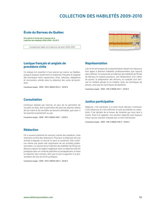 ColleCtion des hABiletés 2009-2010


École du Barreau du Québec
Prix spécial à l’achat des 5 volumes de la
Collection des habiletés 2008-2009 : 101,95 $


       Complément idéal à la Collection de droit 2009-2010




Lexique français et anglais de                                            Représentation
procédure civile                                                          L’art et les techniques de la représentation devant les tribunaux
Ce lexique est essentiel à tout avocat qui exerce au Québec,              font appel à diverses habiletés professionnelles que l’avocat
puisqu’il propose notamment la traduction française et anglaise           doit maîtriser. Ce volume de la Collection des habiletés de l’École
des principaux mots, expressions, titres, adresses, allégations           du Barreau en explore plusieurs, soit l’élaboration d’un cahier
et conclusions utilisés dans la rédaction des actes de procé-             de procès, la préparation des témoins, la conduite d’un dos-
dure.                                                                     sier en matière pénale et en matière civile, les techniques de
                                                                          preuve, ainsi que les techniques de plaidoirie.
Couverture	souple	•	2009	•	978-2-89635-052-4	•	29,95	$
                                                                          Couverture	souple	•	2009	•	978-2-89635-051-7	•	29,95	$




Consultation
                                                                          Justice participative
L’entrevue réalisée par l’avocat, en plus de lui permettre de
recueillir les faits, doit lui permettre de saisir les attentes réelles   Négocier, c’est participer à la prise d’une décision commune.
de son client et de connaître ses besoins véritables, que celui-ci        C’est influencer et c’est s’affirmer en tant qu’individu ou collec-
les exprime ouvertement ou pas.                                           tivité. C’est décider de la teneur de l’entente qui nous liera à
                                                                          l’autre. Faut-il le rappeler, une solution négociée vaut toujours
Couverture	souple	•	2009	•	978-2-89635-048-7	•	29,95	$                    mieux qu’une solution imposée par un tiers intervenant.
                                                                          Couverture	souple	•	2009	•	978-2-89635-049-4	•	29,95	$



Rédaction
On a souvent présenté les avocats comme des plaideurs, mais
rarement comme des rédacteurs. Pourtant, la rédaction est une
activité à laquelle un avocat ne peut se soustraire. Elle consti-
tue même une partie très importante de ses activités profes-
sionnelles. Ce volume de la Collection des habiletés de l’École du
Barreau explore les règles à appliquer dans la rédaction d’écrits
juridiques dans un contexte judiciaire ou extrajudiciaire, et dans
la rédaction des contrats, ainsi que le soin à apporter à la pré-
sentation de tous les écrits juridiques.
Couverture	souple	•	2009	•	978-2-89635-046-3	•	29,95	$




www.editionsyvonblais.com	                                                                                                               93
 