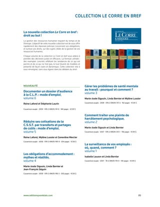 ColleCtion le Corre en Bref


La nouvelle collection Le Corre en bref :
droit au but !
La gestion des ressources humaines requiert du temps et de
l’énergie. L’objectif de cette nouvelle collection est de vous offrir
rapidement des réponses précises concernant vos obligations,
et surtout vos droits, sur des sujets ciblés de la gestion de vos
ressources humaines.

Chaque volume de la collection Le Corre en bref vous aidera à
prendre des décisions justes et efficaces. La formule utilisée :
des exemples concrets reflétant les tendances de ce qui est
permis et de ce qui ne l’est pas, le tout illustré de modèles et
présenté de façon claire et dynamique. Cette collection vise à
vous renseigner, sans vous égarer dans les dédales du droit.




nouveAuté                                                               Gérer les problèmes de santé mentale
                                                                        au travail : pourquoi et comment ?
Documenter un dossier d’audience
                                                                        volume	3
à la C.L.P. : mode d’emploi,	
volume	6	                                                               marie-josée sigouin, linda Bernier et mylène lussier
                                                                        Couverture	souple	•	2008	•	978-2-89635-147-3	•	182	pages	•	47,95	$
reine lafond et stéphanie laurin

Couverture	souple	•	2009	•	978-2-89635-191-6	•	180	pages	•	47,95	$


                                                                        Comment traiter une plainte de
                                                                        harcèlement psychologique,
Réduire ses cotisations de la                                           volume	2
C.S.S.T. par transferts et partages
de coûts : mode d’emploi,	                                              marie-josée sigouin et linda Bernier
volume	5	                                                               Couverture	souple	•	2007	•	978-2-89635-125-1	•	156	pages	•	47,95	$


reine lafond, mylène lussier et Geneviève mercier
Couverture	souple	•	2008	•	978-2-89635-190-9	•	204	pages	•	47,95	$
                                                                        La surveillance de vos employés :
                                                                        où, quand, comment ?
                                                                        volume	1
Les obligations d’accommodement :
mythes et réalités,	                                                    isabelle lauzon et linda Bernier
volume	4                                                                Couverture	souple	•	2007	•	78-2-89635-119-0	•	130	pages	•	47,95	$


marie-josée sigouin, linda Bernier et
jean-françois séguin
Couverture	souple	•	2008	•	978-2-89635-189-3	•	200	pages	•	47,95	$




www.editionsyvonblais.com	                                                                                                                   95
 