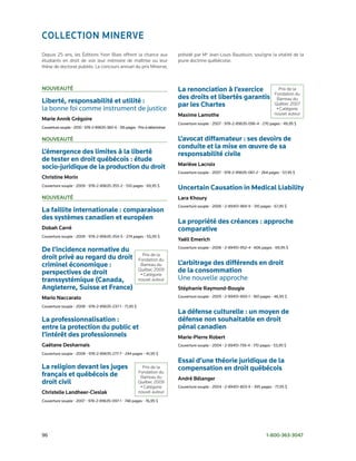 ColleCtion minerve
Depuis 25 ans, les Éditions Yvon Blais offrent la chance aux                   présidé par Me Jean-Louis Baudouin, souligne la vitalité de la
étudiants en droit de voir leur mémoire de maîtrise ou leur                    jeune doctrine québécoise.
thèse de doctorat publiés. Le concours annuel du prix Minerve,



nouveAuté                                                                      La renonciation à l’exercice                             Prix de la
                                                                                                                                      Fondation du
                                                                               des droits et libertés garantis                         Barreau du
Liberté, responsabilité et utilité :
                                                                               par les Chartes                                        Québec 2007
la	bonne	foi	comme	instrument	de	justice                                                                                               • Catégorie
                                                                               maxime lamothe                                         nouvel auteur
marie Annik Grégoire
                                                                               Couverture	souple	•	2007	•	978-2-89635-096-4	•	270	pages	•	49,95	$
Couverture	souple	•	2010	•	978-2-89635-360-6	•	316	pages	•	Prix	à	déterminer

nouveAuté                                                                      L’avocat diffamateur : ses devoirs de
                                                                               conduite et la mise en œuvre de sa
L’émergence des limites à la liberté                                           responsabilité civile
de tester en droit québécois : étude
                                                                               mariève lacroix
socio-juridique de la production du droit
                                                                               Couverture	souple	•	2007	•	978-2-89635-061-2	•	264	pages	•	57,95	$
Christine morin
Couverture	souple	•	2009	•	978-2-89635-355-2	•	510	pages	•	69,95	$
                                                                               Uncertain Causation in Medical Liability
nouveAuté                                                                      lara Khoury
                                                                               Couverture	souple	•	2006	•	2-89451-969-9	•	310	pages	•	67,95	$
La faillite internationale : comparaison
des systèmes canadien et européen
                                                                               La propriété des créances : approche
dobah Carré                                                                    comparative
Couverture	souple	•	2009	•	978-2-89635-354-5	•	274	pages	•	55,95	$
                                                                               Yaëll emerich
De l’incidence normative du                                                    Couverture	souple	•	2006	•	2-89451-952-4	•	606	pages	•	69,95	$
                                                             Prix de la
droit privé au regard du droit                             Fondation du
criminel économique :                                       Barreau du         L’arbitrage des différends en droit
perspectives de droit                                      Québec 2009
                                                            • Catégorie
                                                                               de la consommation
transsystémique (Canada,                                   nouvel auteur       Une	nouvelle	approche	
Angleterre, Suisse et France)	                                                 stéphanie raymond-Bougie
mario naccarato                                                                Couverture	souple	•	2005	•	2-89451-900-1	•	160	pages	•	46,95	$

Couverture	souple	•	2008	•	978-2-89635-237-1	•	71,95	$
                                                                               La défense culturelle : un moyen de
La professionnalisation :                                                      défense non souhaitable en droit
entre la protection du public et                                               pénal canadien	
l’intérêt des professionnels	                                                  marie-pierre robert
Gaétane desharnais                                                             Couverture	souple	•	2004	•	2-89451-739-4	•	170	pages	•	53,95	$

Couverture	souple	•	2008	•	978-2-89635-277-7	•	244	pages	•	41,95	$
                                                                               Essai d’une théorie juridique de la
La religion devant les juges                                 Prix de la        compensation en droit québécois	
                                                           Fondation du
français et québécois de                                    Barreau du         André Bélanger
droit civil                                                Québec 2009
                                                            • Catégorie        Couverture	souple	•	2004	•	2-89451-803-X	•	395	pages	•	77,95	$
Christelle landheer-Cieslak                                nouvel auteur
Couverture	souple	•	2007	•	978-2-89635-097-1	•	748	pages	•	76,95	$




96	                                                                                                                              1-800-363-3047
 