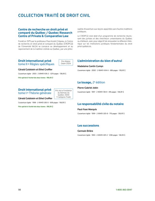 ColleCtion trAité de droit Civil


Centre de recherche en droit privé et                                     sophie d’ouverture aux leçons apportées par d’autres traditions
                                                                          juridiques.
comparé du Québec / Quebec Research
Centre of Private & Comparative Law                                       Le CRDPCQ s’est doté d’un programme de recherche réunis-
                                                                          sant des juristes et des chercheurs universitaires du Québec
Fondé en 1975 par le professeur Paul-André Crépeau, le Centre             ou d’ailleurs, avec pour objectif de renouveler la réflexion théo-
de recherche en droit privé et comparé du Québec (CRDPCQ)                 rique sur les institutions juridiques fondamentales du droit
de l’Université McGill se consacre au développement et au                 privé québécois.
rayonnement de la tradition civiliste au Québec, par une philo-




Droit international privé                                Prix Walter      L’administration du bien d’autrui
tome	II	•	Règles	spécifiques                             Owen 2004
                                                                          madeleine Cantin Cumyn
Gérald Goldstein et ethel Groffier                                        Couverture	rigide	•	2000	•	2-89451-434-4	•	496	pages	•	139,95	$
Couverture	rigide	•	2003	•	2-89451-676-2	•	1274	pages	•	138,95	$

Prix spécial à l’achat des deux tomes : 199,95 $

                                                                          Le louage, 2e	édition
                                                                          pierre-Gabriel jobin
Droit international privé                          Prix de la Fondation
                                                                          Couverture	rigide	•	1997	•	2-89451-138-8	•	816	pages	•	138,95	$
tome	I	•	Théorie	générale                             du Barreau du
                                                      Québec 2000
                                                    • Catégorie Traité
Gérald Goldstein et ethel Groffier
Couverture	rigide	•	1998	•	2-89451-283-X	•	608	pages	•	138,95	$
                                                                          La responsabilité civile du notaire
Prix spécial à l’achat des deux tomes : 199,95 $
                                                                          paul-Yvan marquis
                                                                          Couverture	rigide	•	1999	•	2-89451-320-8	•	776	pages	•	138,95	$	




                                                                          Les successions
                                                                          Germain Brière
                                                                          Couverture	rigide	•	1994	•	2-89451-001-2	•	1296	pages	•	138,95	$




98	                                                                                                                           1-800-363-3047
 