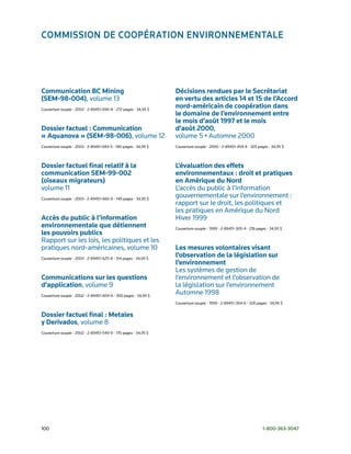 Commission de CoopérAtion environnementAle




Communication BC Mining                                          Décisions rendues par le Secrétariat
(SEM-98-004), volume	13                                          en vertu des articles 14 et 15 de l’Accord
Couverture	souple	•	2003	•	2-89451-690-8	•	272	pages	•	34,95	$
                                                                 nord-américain de coopération dans
                                                                 le domaine de l’environnement entre
                                                                 le mois d’août 1997 et le mois
Dossier factuel : Communication                                  d’août 2000,
« Aquanova » (SEM-98-006), volume	12                             volume	5	•	Automne	2000
Couverture	souple	•	2003	•	2-89451-683-5	•	180	pages	•	34,95	$   Couverture	souple	•	2000	•	2-89451-459-X	•	325	pages	•	34,95	$



Dossier factuel final relatif à la                               L’évaluation des effets
communication SEM-99-002                                         environnementaux : droit et pratiques
(oiseaux migrateurs)                                             en Amérique du Nord
volume	11                                                        L’accès	du	public	à	l’information		
Couverture	souple	•	2003	•	2-89451-660-6	•	149	pages	•	34,95	$
                                                                 gouvernementale	sur	l’environnement	:	
                                                                 rapport	sur	le	droit,	les	politiques	et		
                                                                 les	pratiques	en	Amérique	du	Nord		
Accès du public à l’information                                  Hiver	1999
environnementale que détiennent                                  Couverture	souple	•	1999	•	2-89451-305-4	•	218	pages	•	34,95	$
les pouvoirs publics
Rapport	sur	les	lois,	les	politiques	et	les	
pratiques	nord-américaines,	volume	10                            Les mesures volontaires visant
Couverture	souple	•	2003	•	2-89451-625-8	•	314	pages	•	34,95	$
                                                                 l’observation de la législation sur
                                                                 l’environnement
                                                                 Les	systèmes	de	gestion	de		
Communications sur les questions                                 l’environnement	et	l’observation	de		
d’application, volume	9                                          la	législation	sur	l’environnement	
Couverture	souple	•	2002	•	2-89451-609-6	•	350	pages	•	34,95	$
                                                                 Automne	1998
                                                                 Couverture	souple	•	1999	•	2-89451-304-6	•	326	pages	•	34,95	$


Dossier factuel final : Metales
y Derivados,	volume	8
Couverture	souple	•	2002	•	2-89451-549-9	•	170	pages	•	34,95	$




100	                                                                                                               1-800-363-3047
 
