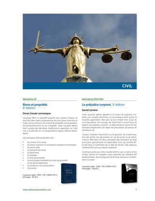civiL

nouveautÉ                                                               nouveLLe Édition

Biens et propriété,                                                     Le préjudice corporel, 3e édition
6e édition
                                                                        daniel gardner
denys-claude Lamontagne                                                 Cette nouvelle édition apporte à la notion de préjudice cor-
L’ouvrage Biens et propriété propose une analyse critique du            porel une nouvelle dimension, ce qui explique entre autres la
droit des biens dans la perspective des principaux livres que le        nouvelle appellation. Bien plus qu’une simple mise à jour de
Code civil lui consacre, soit le droit de propriété, son acquisition,   la jurisprudence, cet ouvrage vise désormais à couvrir tous les
ses démembrements et ses modalités. Cette nouvelle édition              aspects du préjudice corporel : la détermination exacte de son
tient compte des dernières modifications apportées au Code              domaine d’application, les règles de prescription, de preuve, de
civil, à la doctrine et à la jurisprudence depuis l’édition précé-      procédure, etc.
dente.
                                                                        L’auteur s’attarde notamment sur la question de l’indemnisa-
Les principaux thèmes étudiés sont :                                    tion des pertes non pécuniaires en cas de survie ou de décès.
                                                                        C’est en effet dans ces deux domaines que l’évolution du droit
•    les choses et les biens                                            est la plus spectaculaire et imprévisible, d’où une certaine dif-
•    les biens corporels et incorporels meubles et immeubles            ficulté dans le traitement de ce type de dossier. Des tableaux
•    les droits réels                                                   récapitulatifs sont par ailleurs proposés.
•    la publicité des droits
•    le patrimoine                                                      L’envergure prise par cette nouvelle édition, qui la rend à la fois
•    le domaine                                                         simple, précise et complète, saura répondre aux attentes des
•    le droit de propriété                                              professionnels, des enseignants et de toute personne s’intéres-
•    les principales modalités du droit de propriété                    sant à ce sujet.
     et ses démembrements
•    la possession et la prescription                                   Couverture rigide • 2009 • 978-2-89635-231-9
•    l’accession                                                        1008 pages • 109,95 $


Couverture rigide • 2009 • 978-2-89635-319-4
670 pages • 101,95 $




www.editionsyvonblais.com                                                                                                                7
 