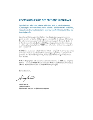 Le cataLogue 2010 des Éditions Yvon BLais

L’année 2009 a été ponctuée de nombreux défis et fut certainement
l’une des plus mouvementées. Nous tenons à remercier notre personnel,
nos auteurs et surtout nos clients pour leur indéfectible soutien tout au
long de l’année.

La relation privilégiée qu’entretient Éditions Yvon Blais avec ses auteurs chevronnés a
permis de mettre sur pied en 2009 une gamme très diversifiée de colloques et formations.
Ces événements reconnus aux fins de la formation continue par le Barreau du Québec et
la Chambre des notaires du Québec ont été fréquentés par plusieurs centaines d’avocats
et notaires qui y ont acquis plus de 4 000 heures de formation continue reconnue par leur
ordre professionnel.

En 2010 nous poursuivrons notre évolution en offrant, à compter de l’automne, nos services
en ligne sur une toute nouvelle plateforme technologique qui est non seulement à la fine
pointe des plus récents développements, mais qui répondra davantage aux besoins de
notre clientèle.

Profitant des progrès et de la croissance que nous avons connus en 2009, nous comptons
déployer à nouveau en 2010 toutes nos ressources afin de vous offrir les solutions les plus
efficaces et ainsi demeurer votre source d’information privilégiée.



Bien cordialement,




Sylvain Mercier
Directeur général
Éditions Yvon Blais, une société Thomson Reuters
 