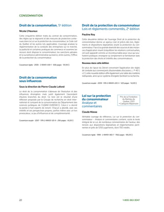 consommation


Droit de la consommation, 5e édition                                  Droit de la protection du consommateur
                                                                      Lois et règlements commentés, 2e édition
nicole L’Heureux
Cette cinquième édition traite du contrat de consommation,
                                                                      Pauline roy
des règles qui le régissent et des mesures de protection conte-       Cette deuxième édition de l’ouvrage Droit de la protection du
nues dans la Loi sur la protection du consommateur, le Code civil     consommateur donne un aperçu clair et précis des lois, règle-
du Québec et les autres lois applicables. L’ouvrage analyse la        ments et dispositions législatives visant la protection du con-
réglementation de la conduite des entreprises sur le marché,          sommateur. Face à la grande diversité des sources et des instan-
la publicité et certaines pratiques de commerce et examine les        ces d’application visant à équilibrer les relations contractuelles,
recours dont dispose le consommateur, les sanctions pénales           cet outil apparaît comme un incontournable pour ceux qui sou-
et la surveillance administrative qu’exerce, entre autres, l’Office   haitent pratiquer, enseigner ou simplement se familiariser avec
de la protection du consommateur.                                     la protection des droits et intérêts des consommateurs.

                                                                      Nouveau dans cette édition
Couverture rigide • 2000 • 2-89451-430-1 • 606 pages • 101,95 $
                                                                      En plus de l’ajout du Décret concernant l’application des règles
                                                                      de conduite aux commerçants d’automobiles d’occasion, c. P-40.1,
                                                                      r.2.1, cette nouvelle édition offre également une table des matières
                                                                      redisposée, ainsi qu’un système d’onglets facilitant la recherche.
Droit de la consommation
sous influences                                                       Couverture souple • 2009 • 978-2-89635-220-3 • 520 pages • 54,95 $

sous la direction de Pierre-claude Lafond
Le droit de la consommation s’abreuve de l’évolution et des
influences étrangères mais subit également l’ascendant
d’autres branches du droit. Ce livre est le résultat d’une            Loi sur la protection                          Prix de la Fondation
réflexion proposée par le Groupe de recherche en droit inter-         du consommateur                                   du Barreau du
                                                                                                                         Québec 2001
national et comparé de la consommation du Département des             Analyse et                                    • Catégorie Répertoire
sciences juridiques de l’UQÀM (GREDICC). Celui-ci a donné
la parole à huit experts de renom. Chacun a abordé, avec ses
                                                                      commentaires
intérêts et ses perspectives propres, parfois même avec un ton
                                                                      claude masse
provocateur, ce jeu d’influences et de complémentarité.
                                                                      Véritable ouvrage de référence, Loi sur la protection du con-
Couverture souple • 2007 • 978-2-89635-120-6 • 206 pages • 43,95 $
                                                                      sommateur – Analyse et commentaires contient, outre le texte
                                                                      intégral de la Loi, de nombreux commentaires de l’auteur, des
                                                                      renvois aux dispositions législatives et réglementaires perti-
                                                                      nentes et près de 1200 jugements, dont 700 inédits.


                                                                      Couverture rigide • 1999 • 2-89451-360-7 • 1562 pages • 185,95 $




22                                                                                                                       1-800-363-3047
 