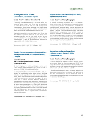 consommation


Mélanges Claude Masse                                                Propos autour de l’effectivité du droit
En quête de justice et d’équité                                      de la consommation
sous la direction de Pierre-claude Lafond                            sous la direction de thierry Bourgoignie
Cet ouvrage collectif rend hommage à M Claude Masse, pro-
                                                e
                                                                     Au moment où s’engage une réforme de la Loi sur la protec-
fesseur et juriste éminent, bien connu pour sa contribution          tion du consommateur du Québec, les contributions au présent
en matière d’avancement du droit privé et de développement           ouvrage nous rappellent la nécessité absolue de réfléchir aux
d’une meilleure justice sociale au Québec. Sa carrière repose        moyens d’assurer la mise en œuvre effective des normes de
sur son indéfectible engagement social et son dévouement             droit objectif que l’on s’efforce de définir en faveur des consom-
envers les groupes les moins favorisés de notre société.             mateurs. Les outils juridiques pertinents doivent être définis
                                                                     et les institutions auxquelles se trouve confié le mandat de
Regroupées sous le thème traversant l’œuvre de Me Masse, celui       veiller à la protection du consommateur sur les marchés doi-
de la quête de la justice et de l’équité, les seize études de ces    vent être dotées des moyens humains et financiers adéquats
Mélanges s’inscrivent dans les trois grands vecteurs du droit        en vue d’assurer que la protection à laquelle peut prétendre le
privé qui ont fait partie de ses préoccupations de recherche et      consommateur en utilisant les droits que lui reconnaît le texte
d’enseignement : le droit de la consommation, le droit de la         légal ne reste pas illusoire, mais soit effective.
responsabilité civile et le droit des contrats.

                                                                     Couverture souple • 2008 • 978-2-89635-239-5 • 280 pages • 51,95 $
Couverture rigide • 2003 • 2-89451-633-9 • 632 pages • 96,95 $




                                                                     Regards croisés sur les enjeux
Production et consommation durables :                                contemporains du droit de la
de la gouvernance au consommateur-                                   consommation
citoyen
                                                                     sous la direction de thierry Bourgoignie
geneviève Parent
avec la collaboration de sophie Lavallée                             Ce volume regroupe les textes d’un colloque organisé conjoin-
et georges azzaria                                                   tement par le Groupe de réflexion en droit privé (GRDP) et le
                                                                     Groupe de recherche en droit international et comparé de la con-
Ce volume regroupe les textes du colloque organisé par le            sommation (GREDICC) du Département des sciences juridiques
Centre d’études en droit économique qui a eu lieu du 18 au 20        de l’Université du Québec à Montréal (UQÀM).
septembre 2008 à l’Université Laval à Québec.
                                                                     Il amorce la réflexion sur trois enjeux nouveaux : la mise à jour
Le colloque Production et consommation durables : de la gou-         des considérations justifiant la nécessité et la spécificité du
vernance au consommateur-citoyen aborde la place qu’occupe           droit de la consommation en 2006, la définition de modes de
le droit au sein de la production et de la consommation dura-        consommation durables, la prise en compte des effets nés de la
bles et se veut le lieu privilégié de rencontres et de discussions   mondialisation des échanges.
multidisciplinaires sur ces questions. La vingtaine de textes
inclus dans ce volume abordent différentes thématiques
regroupées, lors du colloque, sous neuf ateliers : la gouvernance    Couverture souple • 2006 • 2-89451-944-3 • 206 pages • 41,95 $
des entreprises et l’investissement responsable, les systèmes
de gestion environnementale (SGE) et les codes de conduite
privés, les approches holistiques de production, le commerce
équitable, la libéralisation des échanges, l’agriculture durable
et la sécurité alimentaire, la consommation durable et le con-
sommateur-citoyen ainsi que la protection du consommateur
et le tourisme durable.


Couverture souple • 2008 • 978-2-89635-205-0 • 662 pages • 70,95 $




www.editionsyvonblais.com                                                                                                                 23
 