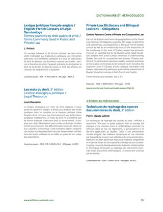 DictionnAiRe et MétHoDoloGie


Lexique juridique français-anglais /                                   Private Law Dictionary and Bilingual
English-French Glossary of Legal                                       Lexicons – Obligations
Terminology
                                                                       Quebec Research centre of Private and comparative law
Termes	courants	du	droit	public	et	privé	/	
Terms	Commonly	Used	in	Public	and	                                     Each of the English and French language editions of the Private
Private	Law                                                            Law Dictionary of Obligations presents 450 pages of definitions
                                                                       and commentary, accompanied by a Bilingual French­English
l. Pollack                                                             Lexicon as well as an introductory essay on the importance of
                                                                       the vocabulary in this area of Quebec private law generally.
Un ouvrage bilingue et de format pratique qui sera d’une               They are an essential tool for all Quebec jurists, legal transla­
utilité indéniable aux traducteurs juridiques, aux interprètes         tors, lawyers from across Canada interested in understanding
judiciaires, aux secrétaires juridiques et à tous les spécialistes     Quebec law and for comparative law scholars. Previous edi­
du droit en général. Les domaines suivants sont traités : sour­        tions of the dictionaries have been used in university teachings
ces et branches du droit; l’appareil judiciaire; le droit pénal; le    across Quebec and Canada, by all levels of courts including the
droit de la famille; le droit du travail; le droit des affaires; les   Supreme Court of Canada, and by scholars, translators and
contrats, les obligations et la propriété.                             lawyers internationally seeking an authoritative presentation of
                                                                       Quebec’s legal terminology in both French and English.

Couverture	souple	•	1996	•	0-459-23345-9	•	196	pages	•	48,95	$         French version also available. See p. 34.


                                                                       Hardcover	•	2003	•	2-89451-680-0	•	450	pages	•	$79.95

                                                                       Special price for both French and English versions: $146.95.
Les mots du droit,	3e	édition
Lexique	analogique	juridique	/		
Legal	Thesaurus	
louis Beaudoin                                                         4e éDition en PRéPARAtion

Le lexique analogique Les mots du droit s’adresse à toute              Techniques de repérage des sources
personne appelée à rédiger, à réviser ou à traduire des textes         documentaires du droit,	3e	édition
juridiques dans un contexte où le français juridique côtoie
l’anglais de la common law. Contrairement aux dictionnaires            Pierre-claude lafond
juridiques traditionnels, Les mots du droit ne se contente pas
de fournir quelques traductions pour un terme donné ; il pro­          Les techniques de repérage des sources du droit : difficiles à
pose une série d’équivalents pour rendre en français certains          apprendre ? Pas avec ce guide pratique. Voici un ouvrage qui
termes qui présentent des difficultés particulières en raison de       explique d’une manière claire et systématique comment s’y
leur caractère polysémique. Cette troisième édition comporte           retrouver dans les lois, les règlements, la jurisprudence et la
une section sur les prépositions les plus fréquemment utilisées        doctrine applicables au Québec. Grâce à une présentation
dans les textes juridiques et se révèle un guide du bon usage          visuelle soignée, des tableaux synoptiques et une méthode
des prépositions.                                                      par étapes facile à suivre, tout utilisateur des instruments docu­
                                                                       mentaires du droit devient en mesure de maîtriser simplement
                                                                       et en peu de temps les techniques de repérage les plus usuelles.
Couverture	souple	•	2008	•	978-2-89635-236-4	•	400	pages	•	62,95	$
                                                                       Ce guide couvre le développement des habiletés intellectuelles
                                                                       et techniques nécessaires au repérage des documents impri­
                                                                       més et des documents informatiques. Un instrument convivial
                                                                       par excellence.


                                                                       Couverture	souple	•	2004	•	2-89451-787-4	•	438	pages	•	68,95	$




www.editionsyvonblais.com	                                                                                                              35
 