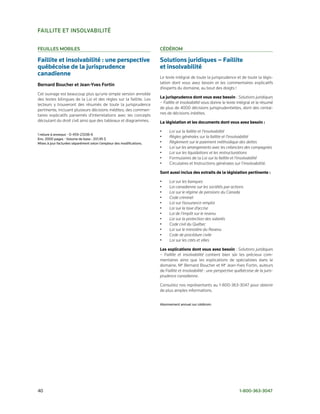 FAillite et insolvABilité

Feuilles MoBiles                                                       céDéRoM

Faillite et insolvabilité : une perspective                            Solutions juridiques – Faillite
québécoise de la jurisprudence                                         et insolvabilité
canadienne                                                             Le texte intégral de toute la jurisprudence et de toute la légis­
Bernard Boucher et Jean-Yves Fortin                                    lation dont vous avez besoin et les commentaires explicatifs
                                                                       d’experts du domaine, au bout des doigts !
Cet ouvrage est beaucoup plus qu’une simple version annotée
des textes bilingues de la Loi et des règles sur la faillite. Les      La jurisprudence dont vous avez besoin : Solutions juridiques
lecteurs y trouveront des résumés de toute la jurisprudence            – Faillite et insolvabilité vous donne le texte intégral et le résumé
pertinente, incluant plusieurs décisions inédites; des commen­         de plus de 4000 décisions jurisprudentielles, dont des centai­
taires explicatifs parsemés d’interrelations avec les concepts         nes de décisions inédites.
découlant du droit civil ainsi que des tableaux et diagrammes.         La législation et les documents dont vous avez besoin :

                                                                       •    Loi sur la faillite et l’insolvabilité
1	reliure	à	anneaux	•	0-459-23338-6
Env.	2000	pages	•	Volume	de	base	:	337,95	$
                                                                       •    Règles générales sur la faillite et l’insolvabilité
Mises	à	jour	facturées	séparément	selon	l’ampleur	des	modifications.   •    Règlement sur le paiement méthodique des dettes
                                                                       •    Loi sur les arrangements avec les créanciers des compagnies
                                                                       •    Loi sur les liquidations et les restructurations
                                                                       •    Formulaires de la Loi sur la faillite et l’insolvabilité
                                                                       •    Circulaires et Instructions générales sur l’insolvabilité.

                                                                       Sont aussi inclus des extraits de la législation pertinente :

                                                                       •    Loi sur les banques
                                                                       •    Loi canadienne sur les sociétés par actions
                                                                       •    Loi sur le régime de pensions du Canada
                                                                       •    Code criminel
                                                                       •    Loi sur l’assurance-emploi
                                                                       •    Loi sur la taxe d’accise
                                                                       •    Loi de l’impôt sur le revenu
                                                                       •    Loi sur la protection des salariés
                                                                       •    Code civil du Québec
                                                                       •    Loi sur le ministère du Revenu
                                                                       •    Code de procédure civile
                                                                       •    Loi sur les cités et villes

                                                                       Les explications dont vous avez besoin : Solutions juridiques
                                                                       – Faillite et insolvabilité contient bien sûr les précieux com­
                                                                       mentaires ainsi que les explications de spécialistes dans le
                                                                       domaine, Me Bernard Boucher et Me Jean­Yves Fortin, auteurs
                                                                       de Faillite et insolvabilité : une perspective québécoise de la juris-
                                                                       prudence canadienne.

                                                                       Consultez nos représentants au 1­800­363­3047 pour obtenir
                                                                       de plus amples informations.


                                                                       Abonnement	annuel	sur	cédérom.




40	                                                                                                                     1-800-363-3047
 