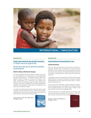 INterNatIoNal / IMMIgratIoN

Nouveauté                                                            Nouveauté

Code international des droits humains,                               International Humanitarian Law
2e	édition	revue	et	augmentée
                                                                     Claude emanuelli
Droits	de	la	personne,	droit	humanitaire		                           War is as old as humanity and as most human activities it is
et	droit	pénal	                                                      regulated. Whether they are informed by military necessity,
                                                                     humanity or other motives, acts of war are governed by inter-
Martin Imbleau, Nicholas St-Jacques                                  national law. The main goal of the applicable rules is to protect
                                                                     war victims. Knowledge of those rules is essential to their prop-
Le Code international des droits humains constitue une mise à        code inter
jour mais également une amélioration du Code international
des droits de la personne – International Human Rights Code          er application and to the dissemination of the civilizing values
publié en 2000. L’ouvrage se concentre de nouveau sur les            which they carry. This book is intended to contribute to a better
droits internationaux de la personne, mais intègre cette             understanding of the law governing armed conflict – Interna-
sphère du droit à la notion plus large des droits internationaux     tional humanitarian law.
humains. Cela, dans la perspective du caractère globalement
indivisible des domaines du droit visant la protection de la         The first part of the book gives a general overview of Interna-
personne sous différents angles.                                     tional humanitarian law in all its aspects. The second part pro-
                                                                     vides a detailed analysis of its major aspects. Finally, a third
Les auteurs ont sélectionné les textes en fonction de leur utilité   part examines some current challenges to IHL.
courante et de leur pertinence dans le cadre d’une formation
académique en droit ou dans la pratique de la protection des         This book will stand as a leading reference for all those who
droits humains dans les trois branches traitées.                     strive–in the field, the classroom, the courtroom, or the corri-
                                                                     dors of power–to protect the most vulnerable among us.

Format	de	poche	•	2009	•	978-2-89635-335-4	
1014	pages	•	79,95	$                                                 Hardcover	•	2009	•	978-2-89635-233-3	
                                                                     452	pages	•	$111.95




www.editionsyvonblais.com	                                                                                                        57
 
