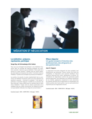 MédIatIoN et NégoCIatIoN

La médiation : préparer,                                             Mieux négocier
représenter, participer                                              Un	guide	complet	à	l’intention	des		
                                                                     professionnels,	des	dirigeants	et		
Serge roy, avi Schneebalg et eric galton
                                                                     des	gestionnaires	
Tous ceux qui envisagent de participer à une médiation trou-
veront dans cet ouvrage des réponses pratiques aux ques-             Jean-H. gagnon
tions suivantes : Qu’est-ce que la médiation ? Dans quels cas y
                                                                     La négociation fait partie intégrante de notre quotidien, tant
recourir et à quel moment ? Quelles sont les autres métho-
                                                                     professionnel que personnel. Perçue comme une forme de
des alternatives de résolution de conflits ? Comment choisir le
                                                                     compétition, la négociation peut pourtant bénéficier d’une
médiateur ? Quelles sont les étapes du processus de médiation ?
                                                                     approche beaucoup plus saine, satisfaisante et efficace. En
Les parties, les avocats et autres représentants face au pro-        considérant les négociateurs comme des partenaires plutôt
cessus de médiation trouveront quant à eux des réponses aux          que des adversaires, vous obtiendrez une meilleure satisfaction
questions suivantes : Comment se préparer ? Qui devrait y            de vos intérêts, appliquerez simplement et sans anicroches
participer ? Comment négocier et profiter de ce processus de         les ententes résultant de vos négociations et maintiendrez une
façon optimale ? Quels intérêts peut-on satisfaire dans le cadre     relation positive avec l’autre partie, ce qui est particulièrement
d’une médiation ? Quels sont les aspects particuliers de la          important pour les négociations futures.
médiation dans les conflits commerciaux, les relations de travail,
la responsabilité médicale et les litiges de consommation ?
                                                                     Couverture	souple	•	2005	•	2-89451-870-6	•	288	pages	•	54,95	$


Couverture	souple	•	2005	•	2-89451-819-6	•	262	pages	•	70,95	$




62	                                                                                                                   1-800-363-3047
 