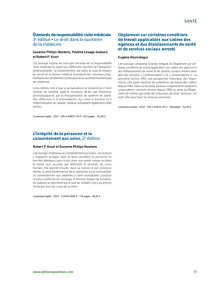 SaNté


Éléments de responsabilité civile médicale                            Règlement sur certaines conditions
3e	édition	•	Le	droit	dans	le	quotidien	                              de travail applicables aux cadres des
de	la	médecine                                                        agences et des établissements de santé
                                                                      et de services sociaux annoté
Suzanne Philips-Nootens, Pauline lesage-Jarjoura
et robert P. Kouri                                                    eugène abarrategui
Cet ouvrage expose les principes de base de la responsabilité         Cet ouvrage comprend le texte intégral du Règlement sur cer-
civile médicale eu égard aux différentes facettes de l’obligation     taines conditions de travail applicables aux cadres des agences et
professionnelle : le consentement, les soins, le suivi, le respect    des établissements de santé et de services sociaux annoté ainsi
du secret et le dossier médical. Il propose des solutions prag-       que des sections « Commentaires » et « Jurisprudence ». La
matiques aux problèmes juridiques vécus quotidiennement par           première section offre une perspective historique des dispo-
les médecins.                                                         sitions clés ayant façonné les conditions de travail des cadres
                                                                      depuis 1982. Dans la seconde, l’auteur a répertorié et analysé la
Cette édition met à jour la jurisprudence et la doctrine et tient
                                                                      jurisprudence arbitrale rendue depuis 1982 en vertu du Règle-
compte de certains aspects nouveaux dictés par l’évolution
                                                                      ment de même que celle des tribunaux de droit commun. Un
technologique et par la réorganisation du système de santé.
                                                                      outil utile pour tous les acteurs concernés.
Des références à la télémédecine, aux soins à domicile et à
l’informatisation du dossier médical actualisent également cette
édition.                                                              Couverture	souple	•	2007	•	978-2-89635-116-9	•	386	pages	•	62,95	$


Couverture	rigide	•	2007	•	978-2-89635-114-5	•	602	pages	•	103,95	$




L’intégrité de la personne et le
consentement aux soins,	2e	édition
robert P. Kouri et Suzanne Philips-Nootens
Cet ouvrage s’intéresse au consentement aux soins. Les auteurs
y analysent la façon dont le droit considère la personne en
son être physique, que ce soit dans son entité unique ou dans
le statut qu’il accorde aux éléments et produits du corps
humain. Est abordé ensuite, dans sa nature et son existence
même, le droit fondamental de la personne à son inviolabilité.
Le consentement aux atteintes à cette inviolabilité constitue
la pièce maîtresse de l’ouvrage. À diverses étapes de l’analyse,
les auteurs se penchent sur le sort de l’enfant conçu ou encore
l’embryon hors du corps de sa mère.


Couverture	rigide	•	2005	•	2-89451-898-6	•	776	pages	•	96,95	$




www.editionsyvonblais.com	                                                                                                                 77
 