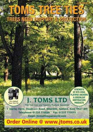 2011/2012


 TOMS TREE TIES
TREES NEED SUPPORT & PROTECTION




                                                                      STOCKISTS
                                                                    OF RITE-EDGE,
                                                                  PLATIPUS ANCHORS
                                                                    & GREENLEAF
  The original
 Toms Tree Tie
                  J. TOMS LTD                                       HORTICULTURE
                                                                      PRODUCTS
                 The Tree Care and Amenity Products Specialists
7 Marley Farm, Headcorn Road, Smarden, Ashford, Kent TN27 8PJ
         Telephone: 01233 770066 Fax: 01233 770055
                Email: jtoms@btopenworld.com

Order Online @ www.jtoms.co.uk
 