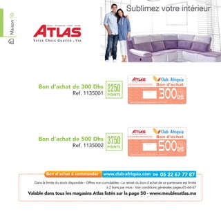 Maison 10




                                                                                                                                                                                 Bon d'achat
                 Bon d’achat de 300 Dhs
                                                                  2250
                                                                                                                                                                                     300
                                                                                                               Date de retrait . . . . . . . . . . / . . . . . . / . . . . . . . .




                                                                                                                                                                                               Ref. 1135001
                                         Ref. 1135001
                                                                                                                              Cachet station


                                                                  POINTS
                                                                                                                                                                                         Dhs
                                                                                  Bon d’achat de 300 Dhs valable dans tous les magazins Atlas listés sur le catalogue cadeaux.
                                                                                  Valable pour une période de 2 mois à partir de la date de retrait.




                                                                                                                                                                                 Bon d'achat
                 Bon d’achat de 500 Dhs
                                                                  3750
                                                                                                                                                                                     500
                                                                                                               Date de retrait . . . . . . . . . . / . . . . . . / . . . . . . . .




                                                                                                                                                                                               Ref. 1135002
                                         Ref. 1135002
                                                                                                                              Cachet station


                                                                  POINTS
                                                                                                                                                                                         Dhs
                                                                                  Bon d’achat de 500 Dhs valable dans tous les magazins Atlas listés sur le catalogue cadeaux.
                                                                                  Valable pour une période de 2 mois à partir de la date de retrait.




               Dans la limite du stock disponible - Offres non cumulables - Le retrait du bon d’achat de ce partenaire est limité
                                                                 à 2 bons par mois - Voir conditions générales pages 65-66-67
            Valable dans tous les magasins Atlas listés sur la page 50 - www.meublesatlas.ma
 