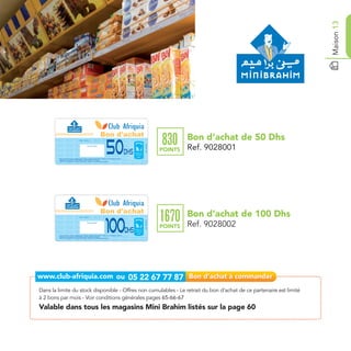 Maison 13
                                                                                               Bon d'achat                                      Bon d’achat de 50 Dhs
                                                                                                                                       830
                                                                                                             50
                                       Date de retrait . . . . . . . . . . / . . . . . . / . . . . . . . .


                                                                                                                        Ref. 9028001
                                                          Cachet station

                                                                                                                                       POINTS   Ref. 9028001
                                                                                                               Dhs
        Bon d’achat de 50 Dhs valable dans tous les magasins Mini Brahim listés sur le catalogue cadeaux.
        Valable pour une période de 2 mois à partir de la date de retrait.
        Bon d’achat valable hors presse, cigarettes, lubrifiants et cartes téléphoniques.




                                                                                               Bon d'achat                                      Bon d’achat de 100 Dhs
                                                                                                                                       1670
                                                                                                             100
                                       Date de retrait . . . . . . . . . . / . . . . . . / . . . . . . . .




                                                                                                                                                Ref. 9028002
                                                                                                                        Ref. 9028002




                                                          Cachet station

                                                                                                                                       POINTS
        Bon d’achat de 100 Dhs valable dans tous les magasins Mini Brahim listés sur le catalogue cadeaux.
                                                                                                                  Dhs
        Valable pour une période de 2 mois à partir de la date de retrait.
        Bon d’achat valable hors presse, cigarettes, lubrifiants et cartes téléphoniques.




Dans la limite du stock disponible - Offres non cumulables - Le retrait du bon d’achat de ce partenaire est limité
à 2 bons par mois - Voir conditions générales pages 65-66-67
Valable dans tous les magasins Mini Brahim listés sur la page 60
 
