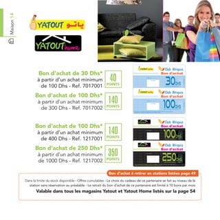 Maison 14




                     Bon d’achat de 30 Dhs*                                                                                                                                              Bon d'achat

                    à partir d’un achat minimum                      40                                            Date de retrait . . . . . . . . . . / . . . . . . / . . . . . . . .




                                                                                                                                                                                              30




                                                                                                                                                                                                                                      Ref. 7017001
                                                                                                                                      Cachet station




                                                                   POINTS                                                                                                                                            Dhs
                      de 100 Dhs - Ref. 7017001                                       Bon d’achat de 30 Dhs valable dans tous les magasins Yatout listés sur le catalogue cadeaux.
                                                                                      Valable pour une période de 2 mois à partir de la date de retrait.
                                                                                                                                                                                             à partir d’un achat minimum de 100 Dhs




                  Bon d’achat de 100 Dhs*                                                                                                                                                Bon d'achat
                    à partir d’un achat minimum                     140                                            Date de retrait . . . . . . . . . . / . . . . . . / . . . . . . . .




                                                                                                                                                                                          100




                                                                                                                                                                                                                                      Ref. 7017002
                                                                                                                                      Cachet station




                     de 300 Dhs - Ref. 7017002                     POINTS                                                                                                                                            Dhs
                                                                                                                                                                                          à partir d’un achat minimum de 300 Dhs

                                                                                      Bon d’achat de 100 Dhs valable dans tous les magasins Yatout listés sur le catalogue cadeaux.
                                                                                      Valable pour une période de 2 mois à partir de la date de retrait.




                  Bon d’achat de 100 Dhs*                                                                                                                                                Bon d'achat

                    à partir d’un achat minimum                     140                                            Date de retrait . . . . . . . . . . / . . . . . . / . . . . . . . .




                                                                                                                                                                                          100


                                                                                                                                                                                                                                      Ref. 1217001
                                                                                                                                      Cachet station




                                                                   POINTS                                                                                                                                             Dhs
                      de 400 Dhs - Ref. 1217001                                       Bon d’achat de 100 Dhs valable dans tous les magasins Yatout Home listés sur le catalogue cadeaux.
                                                                                      Valable pour une période de 2 mois à partir de la date de retrait.
                                                                                                                                                                                           à partir d’un achat minimum de 400 Dhs




                  Bon d’achat de 250 Dhs*                                                                                                                                                Bon d'achat
                    à partir d’un achat minimum                     350                                            Date de retrait . . . . . . . . . . / . . . . . . / . . . . . . . .




                                                                                                                                                                                         250

                                                                                                                                                                                                                                      Ref. 1217002
                                                                                                                                      Cachet station




                    de 1000 Dhs - Ref. 1217002                     POINTS                                                                                                                                              Dhs
                                                                                                                                                                                          à partir d’un achat minimum de 1000 Dhs

                                                                                      Bon d’achat de 250 Dhs valable dans tous les magasins Yatout Home listés sur le catalogue cadeaux.
                                                                                      Valable pour une période de 2 mois à partir de la date de retrait.




                                                                     Bon d’achat à retirer en stations listées page 49
            Dans la limite du stock disponible - Offres cumulables - Le choix du cadeau de ce partenaire se fait au niveau de la
              station sans réservation au préalable - Le retrait du bon d’achat de ce partenaire est limité à 10 bons par mois
                   Valable dans tous les magasins Yatout et Yatout Home listés sur la page 54
 