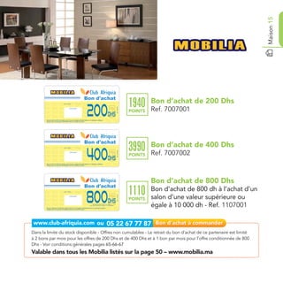 Maison 15
                                                                                                           Bon d'achat
                                                                                                                                                                                        Bon d’achat de 200 Dhs
                                                                                                                                                                               1940
                                                                                                           200
                                    Date de retrait . . . . . . . . . . / . . . . . . / . . . . . . . .




                                                                                                                                                                                        Ref. 7007001
                                                                                                                                                               Ref. 7007001
                                                       Cachet station

                                                                                                                                                                               POINTS
                                                                                                                                                Dhs
       Bon d’achat de 200 Dhs valable dans tous les magasins Mobilia listés sur le catalogue cadeaux.
       Valable pour une période de 2 mois à partir de la date de retrait.




                                                                                                           Bon d'achat
                                                                                                                                                                                        Bon d’achat de 400 Dhs
                                                                                                                                                                               3990
                                                                                                           400
                                     Date de retrait . . . . . . . . . . / . . . . . . / . . . . . . . .




                                                                                                                                                                                        Ref. 7007002
                                                                                                                                                                Ref. 7007002




                                                        Cachet station

                                                                                                                                                                               POINTS
                                                                                                                                                 Dhs
        Bon d’achat de 400 Dhs valable dans tous les magasins Mobilia listés sur le catalogue cadeaux.
        Valable pour une période de 2 mois à partir de la date de retrait.




                                                                                                                                                                                        Bon d’achat de 800 Dhs
                                                                                                           Bon d'achat
                                                                                                                                                                               1110     Bon d’achat de 800 dh à l’achat d’un
                                                                                                           800
                                     Date de retrait . . . . . . . . . . / . . . . . . / . . . . . . . .




                                                                                                                                                                                        salon d’une valeur supérieure ou
                                                                                                                                                                Ref. 1107001




                                                        Cachet station

                                                                                                                                                                               POINTS
                                                                                                                                                 Dhs
        Bon de réduction de 800 Dhs valable dans tous les magasins Mobilia listés sur le catalogue cadeaux.
        Valable pour une période de 2 mois à partir de la date de retrait.
                                                                                                                  de réduction pour à l’achat d’un salon
                                                                                                            d’une valeur supérieure ou égale à 10 000,00 Dhs
                                                                                                                                                                                        égale à 10 000 dh - Ref. 1107001



Dans la limite du stock disponible - Offres non cumulables - Le retrait du bon d’achat de ce partenaire est limité
à 2 bons par mois pour les offres de 200 Dhs et de 400 Dhs et à 1 bon par mois pour l’offre conditionnée de 800
Dhs - Voir conditions générales pages 65-66-67
Valable dans tous les Mobilia listés sur la page 50 – www.mobilia.ma
 